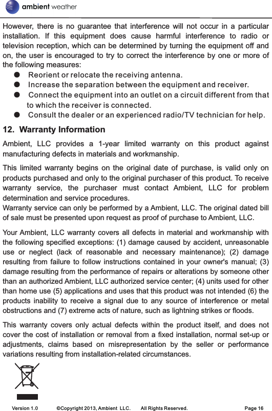 However,  there  is  no  guarantee  that  interference  will  not  occur  in  a  particular installation.  If  this  equipment  does  cause  harmful  interference  to  radio  or television reception, which can be determined by turning the equipment off and on, the user  is  encouraged to try to correct  the  interference by one or  more  of the following measures: Reorient or relocate the receiving antenna. Increase the separation between the equipment and receiver. Connect the equipment into an outlet on a circuit different from that to which the receiver is connected. Consult the dealer or an experienced radio/TV technician for help. 12.  Warranty InformationAmbient,  LLC  provides  a  1-year  limited  warranty  on  this  product  against manufacturing defects in materials and workmanship.This  limited  warranty  begins  on  the  original  date  of  purchase,  is  valid  only  on products purchased and only to the original purchaser of this product. To receive warranty  service,  the  purchaser  must  contact  Ambient,  LLC  for  problem determination and service procedures. Warranty service can only be performed by a Ambient, LLC. The original dated bill of sale must be presented upon request as proof of purchase to Ambient, LLC.Your Ambient,  LLC  warranty covers  all  defects in material  and  workmanship with the following specified exceptions: (1) damage caused by accident, unreasonable use  or  neglect  (lack  of  reasonable  and  necessary  maintenance);  (2)  damage resulting  from  failure  to  follow instructions  contained  in  your  owner&apos;s  manual;  (3) damage resulting from the performance of repairs or alterations by someone other than an authorized Ambient, LLC authorized service center; (4) units used for other than home use (5) applications and uses that this product was not intended (6) the products  inability  to  receive  a  signal  due  to  any  source  of  interference  or  metal obstructions and (7) extreme acts of nature, such as lightning strikes or floods. This  warranty  covers  only  actual  defects  within  the  product  itself,  and  does  not cover the cost of installation or removal from a fixed installation, normal set-up or adjustments,  claims  based  on  misrepresentation  by  the  seller  or  performance variations resulting from installation-related circumstances.●  ●  ●  ●    Version 1.0        ©Copyright 2013, Ambient  LLC.        All Rights Reserved.                        Page 16