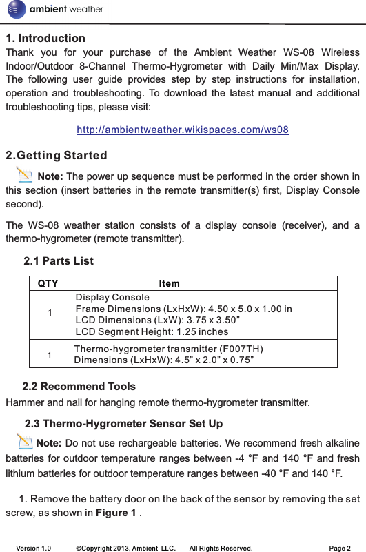 1. IntroductionThank  you  for  your  purchase  of  the  Ambient  Weather  WS-08  Wireless Indoor/Outdoor  8-Channel  Thermo-Hygrometer  with  Daily  Min/Max  Display. The  following  user  guide  provides  step  by  step  instructions  for  installation, operation  and  troubleshooting.  To  download  the  latest  manual  and  additional troubleshooting tips, please visit:2.Getting StartedNote: The power up sequence must be performed in the order shown in this section  (insert batteries  in  the remote  transmitter(s) first, Display  Console second).The  WS-08  weather  station  consists  of  a  display  console  (receiver),  and  a thermo-hygrometer (remote transmitter).             2.1 Parts List      2.2 Recommend ToolsHammer and nail for hanging remote thermo-hygrometer transmitter.      2.3 Thermo-Hygrometer Sensor Set Up         Note: Do not use rechargeable batteries. We recommend fresh alkaline batteries for outdoor temperature ranges between -4 °F and  140  °F  and  fresh lithium batteries for outdoor temperature ranges between -40 °F and 140 °F.1. Remove the battery door on the back of the sensor by removing the set screw, as shown in Figure 1 .http://ambientweather.wikispaces.com/ws08    QTY                                       Item        Display ConsoleFrame Dimensions (LxHxW): 4.50 x 5.0 x 1.00 inLCD Dimensions (LxW): 3.75 x 3.50”LCD Segment Height: 1.25 inches            Thermo-hygrometer transmitter (F007TH)Dimensions (LxHxW): 4.5” x 2.0” x 0.75”11Version 1.0        ©Copyright 2013, Ambient  LLC.        All Rights Reserved.                        Page 2