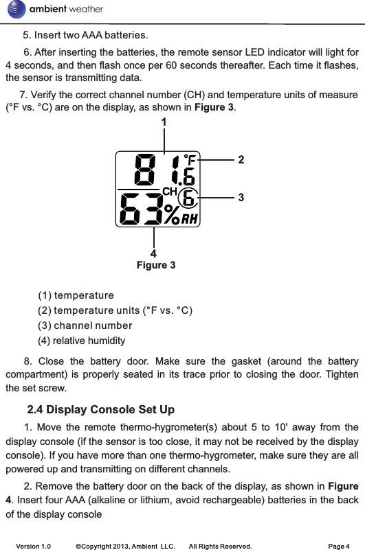       5. Insert two AAA batteries.      6. After inserting the batteries, the remote sensor LED indicator will light for 4 seconds, and then flash once per 60 seconds thereafter. Each time it flashes, the sensor is transmitting data.     7. Verify the correct channel number (CH) and temperature units of measure (°F vs. °C) are on the display, as shown in Figure 3.                                               Figure 3(1) temperature                                                         (2) temperature units (°F vs. °C)     (3) channel number     (4) relative humidity8.  Close  the  battery  door.  Make  sure  the  gasket  (around  the  battery compartment)  is properly  seated  in  its  trace  prior  to  closing  the  door.  Tighten the set screw. 2.4 Display Console Set Up                                                          1.  Move  the  remote  thermo-hygrometer(s)  about  5  to  10&apos;  away  from  the display console (if the sensor is too close, it may not be received by the display console). If you have more than one thermo-hygrometer, make sure they are all powered up and transmitting on different channels.2. Remove the battery door on the back of the display, as shown in Figure 4. Insert four AAA (alkaline or lithium, avoid rechargeable) batteries in the back of the display consoleVersion 1.0        ©Copyright 2013, Ambient  LLC.        All Rights Reserved.                        Page 41234