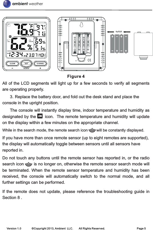  Figure 4All of the LCD  segments  will light up for a few  seconds  to verify all segments are operating properly.3. Replace the battery door, and fold out the desk stand and place the console in the upright position. The console will instantly display time, indoor temperature and humidity as designated by the      icon.  The remote temperature and humidity will update on the display within a few minutes on the appropriate channel.While in the search mode, the remote search icon        will be constantly displayed.If you have more than once remote sensor (up to eight remotes are supported), the display will automatically toggle between sensors until all sensors have reported in.Do not touch any buttons until the remote sensor has reported in, or the radio search icon        is no longer on, otherwise the remote sensor search mode will be  terminated.  When  the  remote  sensor  temperature  and  humidity  has  been received,  the  console  will  automatically  switch  to  the  normal  mode,  and  all further settings can be performed.If  the  remote  does  not  update,  please  reference  the  troubleshooting  guide  in Section 8 .                                    Version 1.0        ©Copyright 2013, Ambient  LLC.        All Rights Reserved.                        Page 5