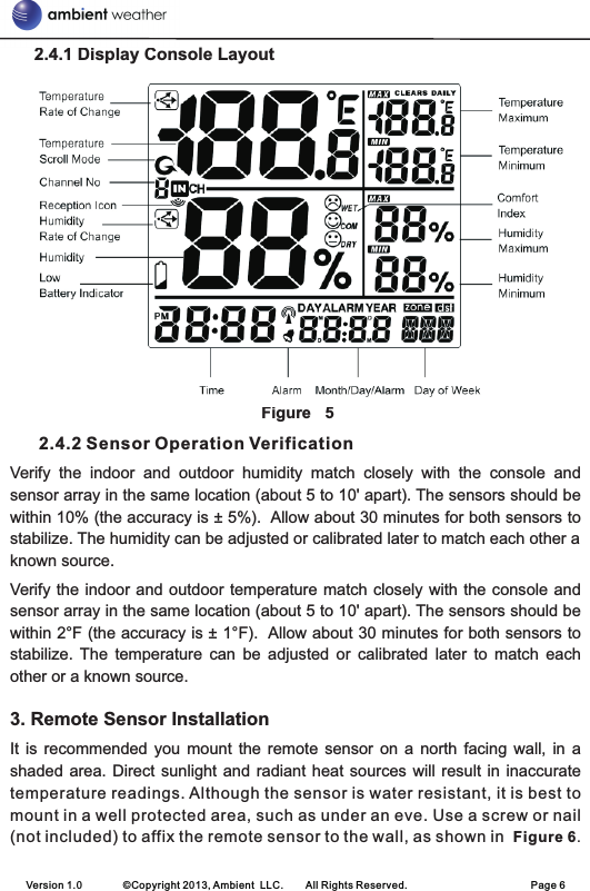      2.4.1 Display Console Layout                                                                                    Figure 5      2.4.2 Sensor Operation VerificationVerify  the  indoor  and  outdoor  humidity  match  closely  with  the  console  and sensor array in the same location (about 5 to 10&apos; apart). The sensors should be within 10% (the accuracy is ± 5%).  Allow about 30 minutes for both sensors to stabilize. The humidity can be adjusted or calibrated later to match each other a known source.Verify  the  indoor  and outdoor temperature match closely with the console and sensor array in the same location (about 5 to 10&apos; apart). The sensors should be within 2°F (the accuracy is ± 1°F).  Allow about 30 minutes for both sensors to stabilize.  The  temperature  can  be  adjusted  or  calibrated  later  to  match  each other or a known source.3. Remote Sensor InstallationIt  is  recommended  you  mount  the  remote  sensor  on  a  north  facing  wall,  in  a shaded area.  Direct  sunlight and radiant  heat sources will  result  in inaccuratetemperature readings. Although the sensor is water resistant, it is best to mount in a well protected area, such as under an eve. Use a screw or nail (not included) to affix the remote sensor to the wall, as shown in  Figure 6.Version 1.0        ©Copyright 2013, Ambient  LLC.        All Rights Reserved.                        Page 6