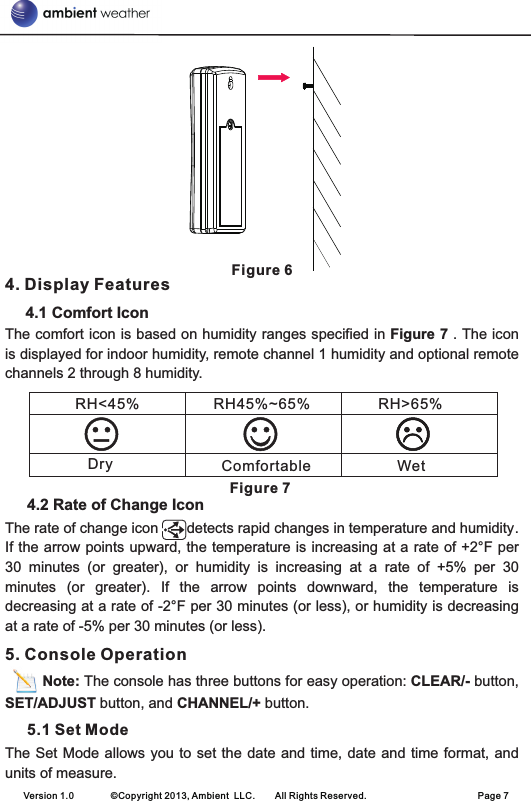 Figure 64. Display Features      4.1 Comfort IconThe comfort icon is based on humidity ranges specified in Figure 7 . The icon is displayed for indoor humidity, remote channel 1 humidity and optional remote channels 2 through 8 humidity.                                                                                              Figure 74.2 Rate of Change IconThe rate of change icon       detects rapid changes in temperature and humidity. If the arrow points upward, the temperature is increasing at a rate of +2°F per 30  minutes  (or  greater),  or  humidity  is  increasing  at  a  rate  of  +5%  per  30 minutes  (or  greater).  If  the  arrow  points  downward,  the  temperature  is decreasing at a rate of -2°F per 30 minutes (or less), or humidity is decreasing at a rate of -5% per 30 minutes (or less).5. Console Operation         Note: The console has three buttons for easy operation: CLEAR/- button, SET/ADJUST button, and CHANNEL/+ button.   5.1 Set ModeThe Set Mode allows you to set the  date  and time, date and time format, and units of measure.Version 1.0        ©Copyright 2013, Ambient  LLC.        All Rights Reserved.                        Page 7RH&lt;45%   RH45%~65% RH&gt;65%Dry Comfortable Wet