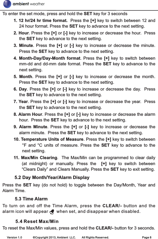 To enter the set mode, press and hold the SET key for 3 seconds1. 12 hr/24 hr time format.  Press the [+] key to switch between 12 and 24 hour format. Press the SET key to advance to the next setting.2. Hour. Press the [+] or [-] key to increase or decrease the hour.  Press the SET key to advance to the next setting.3.  Minute.  Press  the  [+]  or  [-]  key  to  increase  or  decrease  the  minute.   Press the SET key to advance to the next setting.4.  Month-Day/Day-Month  format.  Press  the  [+]  key  to  switch  between mm-dd and dd-mm date format. Press the SET key to advance to the next setting.5.  Month.  Press  the  [+]  or  [-]  key  to  increase  or  decrease  the  month.   Press the SET key to advance to the next setting.6. Day. Press  the  [+] or [-] key  to  increase or decrease the  day.  Press the SET key to advance to the next setting.7. Year. Press the [+] or [-] key to increase or decrease the year.  Press the SET key to advance to the next setting.8. Alarm Hour. Press the [+] or [-] key to increase or decrease the alarm hour.  Press the SET key to advance to the next setting.9.  Alarm Minute.  Press  the  [+]  or  [-]  key  to  increase  or  decrease  the alarm minute.  Press the SET key to advance to the next setting.10. Temperature Units of Measure. Press the [+] key to switch between °F  and  °C  units  of  measure.  Press  the  SET  key  to  advance  to  the next setting.11.  Max/Min Clearing.  The Max/Min can  be  programmed to clear daily (at  midnight)  or  manually.  Press  the    [+]  key  to  switch  between “Clears Daily” and Clears Manually. Press the SET key to exit setting.5.2 Day Month/Year/Alarm Display    Press  the  SET  key (do  not  hold) to  toggle  between  the  Day/Month, Year  and Alarm Time.          5.3 Time AlarmTo  turn  on  and  off  the  Time  Alarm,  press  the  CLEAR/-  button  and  the alarm icon will appear     when set, and disappear when disabled.        5.4 Reset Max/MinTo reset the Max/Min values, press and hold the CLEAR/- button for 3 seconds.Version 1.0        ©Copyright 2013, Ambient  LLC.        All Rights Reserved.                        Page 8