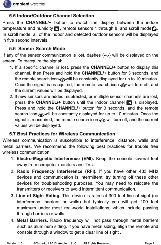      5.5 Indoor/Outdoor Channel Selection  Press  the  CHANNEL/+  button  to  switch  the  display  between  the  indoor temperature and humidity     , remote sensors 1 through 8, and scroll mode    .       In scroll mode, all of the indoor and detected outdoor sensors will be displayed in five second intervals.     5.6  Sensor Search ModeIf any of the sensor communication is lost, dashes (--.-) will be displayed on the screen. To reacquire the signal: 1.  If  a  specific  channel  is  lost,  press  the  CHANNEL/+  button  to  display  this channel, then Press  and  hold  the CHANNEL/+ button for  3  seconds,  and the remote search icon      will be constantly displayed for up to 10 minutes. Once the signal is reacquired, the remote search icon      will turn off, and the current values will be displayed.2. If new sensors are added, subtracted, or multiple sensor channels are lost, press  the  CHANNEL/+  button  until  the  indoor  channel        is  displayed.   Press  and  hold  the  CHANNEL/+  button  for  3  seconds,  and  the  remote search icon     will be constantly displayed for up to 10 minutes. Once the signal is reacquired, the remote search icon       will turn off, and the current values will be displayed.  5.7 Best Practices for Wireless CommunicationWireless  communication  is  susceptible  to  interference,  distance,  walls  and metal  barriers.  We  recommend  the  following  best  practices  for  trouble  free wireless communication. 1.  Electro-Magnetic  Interference  (EMI).  Keep  the  console  several  feet away from computer monitors and TVs.2.  Radio  Frequency  Interference  (RFI).  If  you  have  other  433  MHz devices  and  communication  is  intermittent,  try  turning  off  these  other devices  for  troubleshooting  purposes.  You  may  need  to  relocate  the transmitters or receivers to avoid intermittent communication. 3. Line  of  Sight Rating. This device  is  rated at  300  feet line of  sight (no interference,  barriers  or  walls)  but  typically  you  will  get  100  feet maximum  under  most  real-world  installations,  which  include  passing through barriers or walls.4.  Metal  Barriers.  Radio  frequency  will  not  pass  through  metal  barriers such as aluminum siding. If you have metal siding, align the remote and console through a window to get a clear line of sight . Version 1.0        ©Copyright 2013, Ambient  LLC.        All Rights Reserved.                        Page 9