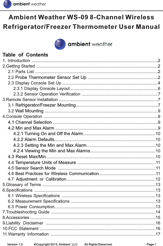 Version 1.0        ©Copyright 2013, Ambient  LLC.        All Rights Reserved.                        Page 1Table  of  Contents22221. Introduction ..........................................................................................................2.Getting Started ......................................................................................................2.1 Parts List .......................................................................................................2.2   ...........................................................2.3 Display Console Set Up ................................................................................42.3.1 Display Console Layout .........................................................................62.3.2 Sensor Operation Verification ................................................................73.Remote Sensor Installation ...................................................................................73.1  .....................................................................73.2   ...............................................................................................94.Console Operation ................................................................................................9 ........................................................................................9 ......................................................................................9 .............................................................10 .....................................................................................10 ..........................................................10 .......................................................10 ............................................................................................104.4   ..................................................................114.5    ..................................................................................114.6  ................................................114.7  ...........................................................................125.Glossary of Terms ...............................................................................................136.Specifications ......................................................................................................136.1 Wireless Specifications ...............................................................................136.2 Measurement Specifications .......................................................................136.3 Power Consumption.....................................................................................137.Troubleshooting Guide ........................................................................................148.Accessories .........................................................................................................159.Liability  Disclaimer  ............................................................................................1610.FCC Statement .................................................................................................1611.Warranty  Information  ........................................................................................17Probe Thermometer Sensor Set UpRefrigerator/Freezer MountingWall Mounting4.1 Channel Selection4.2 Min and Max Alarm4.2.1 Turning On and Off the Alarm4.2.2 Alarm Defaults4.2.3 Setting the Min and Max Alarm4.2.4 Viewing the Min and Max Alarms4.3 Reset Max/MinTemperature Units of MeasureSensor Search ModeBest Practices for Wireless CommunicationAdjustment  or  CalibrationAmbient Weather WS-09 8-Channel Wireless Refrigerator/Freezer Thermometer User Manual