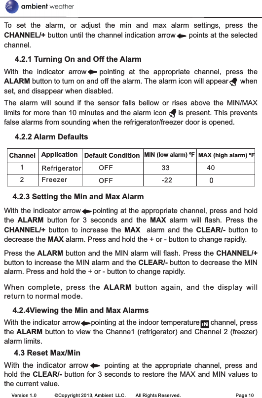 To  set  the  alarm,  or  adjust  the  min  and  max  alarm  settings,  press  the CHANNEL/+ button until the channel indication arrow      points at the selected channel.      4.2.1 Turning On and Off the AlarmWith  the  indicator  arrow      pointing  at  the  appropriate  channel,  press  the ALARM button to turn on and off the alarm. The alarm icon will appear      when set, and disappear when disabled.The  alarm  will  sound  if  the  sensor  falls  bellow  or  rises  above  the  MIN/MAX limits for more than 10 minutes and the alarm icon     is present. This prevents false alarms from sounding when the refrigerator/freezer door is opened.     4.2.2 Alarm Defaults    4.2.3 Setting the Min and Max AlarmWith the indicator arrow     pointing at the appropriate channel, press and hold the  ALARM  button  for  3  seconds  and  the  MAX  alarm  will  flash.  Press  the CHANNEL/+  button  to  increase  the  MAX    alarm  and  the  CLEAR/-  button  to decrease the MAX alarm. Press and hold the + or - button to change rapidly.Press the ALARM button and the MIN alarm will flash. Press the CHANNEL/+ button to increase the MIN alarm and the CLEAR/- button to decrease the MIN alarm. Press and hold the + or - button to change rapidly.When  complete,  press  the  ALARM  button  again,  and  the  display  will return to normal mode.    4.2.4Viewing the Min and Max AlarmsWith the indicator arrow     pointing at the indoor temperature     channel, press the ALARM button to view the Channe1 (refrigerator) and Channel 2 (freezer) alarm limits.     4.3 Reset Max/MinWith  the  indicator  arrow          pointing  at  the  appropriate  channel,  press  and hold the CLEAR/- button for 3 seconds to restore the MAX and MIN values to the current value.Version 1.0        ©Copyright 2013, Ambient  LLC.        All Rights Reserved.                        Page 10Channel Application MAX (high alarm) ºF1OFF 40Refrigerator0Default Condition MIN (low alarm) ºF33-222Freezer OFF