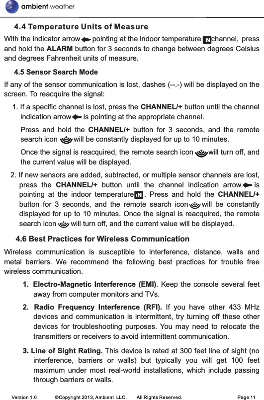      4.4 Temperature Units of MeasureWith the indicator arrow      pointing at the indoor temperature     channel, press and hold the ALARM button for 3 seconds to change between degrees Celsius and degrees Fahrenheit units of measure.     4.5 Sensor Search ModeIf any of the sensor communication is lost, dashes (--.-) will be displayed on the screen. To reacquire the signal:    1. If a specific channel is lost, press the CHANNEL/+ button until the channel indication arrow      is pointing at the appropriate channel.Press  and  hold  the  CHANNEL/+  button  for  3  seconds,  and  the  remote search icon        will be constantly displayed for up to 10 minutes.Once the signal is reacquired, the remote search icon       will turn off, and the current value will be displayed.   2. If new sensors are added, subtracted, or multiple sensor channels are lost, press  the  CHANNEL/+  button  until  the  channel  indication  arrow      is pointing  at  the  indoor  temperature      .  Press  and  hold  the  CHANNEL/+ button  for  3  seconds,  and  the  remote  search  icon        will  be  constantly displayed for up to 10 minutes. Once the signal is reacquired, the remote search icon    will turn off, and the current value will be displayed.   4.6 Best Practices for Wireless CommunicationWireless  communication  is  susceptible  to  interference,  distance,  walls  and metal  barriers.  We  recommend  the  following  best  practices  for  trouble  free wireless communication.1. Electro-Magnetic Interference (EMI).  Keep  the  console several feet away from computer monitors and TVs.2. Radio  Frequency  Interference  (RFI).  If  you  have  other  433  MHz devices and  communication  is intermittent, try  turning  off these  other devices  for  troubleshooting  purposes.  You  may  need  to  relocate  the transmitters or receivers to avoid intermittent communication.3. Line of Sight Rating. This device is rated at 300 feet line of sight (no interference,  barriers  or  walls)  but  typically  you  will  get  100  feet maximum  under  most  real-world  installations,  which  include  passing through barriers or walls.Version 1.0        ©Copyright 2013, Ambient  LLC.        All Rights Reserved.                        Page 11