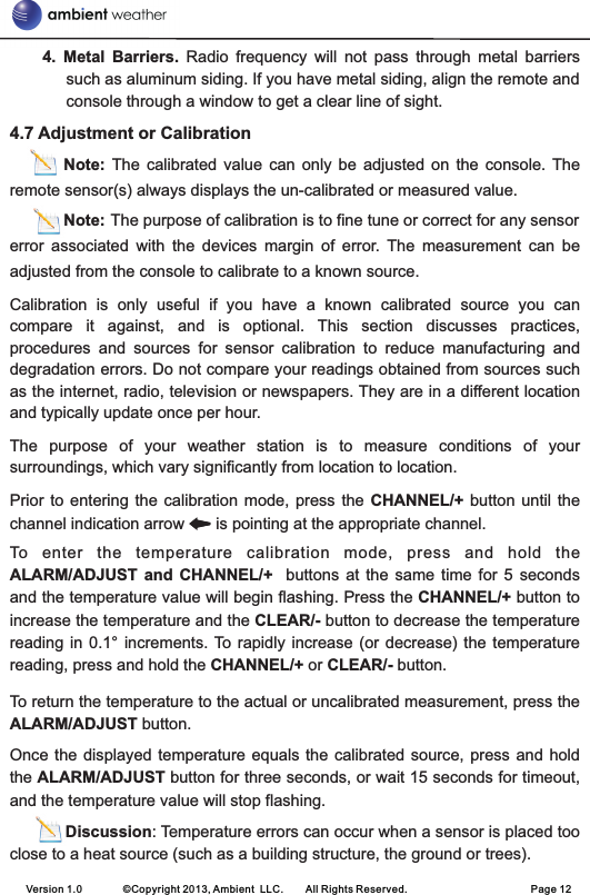 4.  Metal  Barriers.  Radio  frequency  will  not  pass  through  metal  barriers such as aluminum siding. If you have metal siding, align the remote and console through a window to get a clear line of sight.4.7 Adjustment or Calibration                Note:  The  calibrated  value  can  only  be  adjusted  on  the  console. The remote sensor(s) always displays the un-calibrated or measured value.            Note: The purpose of calibration is to fine tune or correct for any sensor error  associated  with  the  devices  margin  of  error.  The  measurement  can  be adjusted from the console to calibrate to a known source.Calibration  is  only  useful  if  you  have  a  known  calibrated  source  you  can compare  it  against,  and  is  optional.  This  section  discusses  practices, procedures  and  sources  for  sensor  calibration  to  reduce  manufacturing  and degradation errors. Do not compare your readings obtained from sources such as the internet, radio, television or newspapers. They are in a different location and typically update once per hour.The  purpose  of  your  weather  station  is  to  measure  conditions  of  your surroundings, which vary significantly from location to location.Prior to  entering the  calibration  mode, press  the  CHANNEL/+ button  until the channel indication arrow       is pointing at the appropriate channel.To  enter  the  temperature  calibration  mode,  press  and  hold  the ALARM/ADJUST  and CHANNEL/+    buttons  at  the same  time  for 5  seconds and the temperature value will begin flashing. Press the CHANNEL/+ button to increase the temperature and the CLEAR/- button to decrease the temperature reading in  0.1° increments. To  rapidly increase (or  decrease) the temperature reading, press and hold the CHANNEL/+ or CLEAR/- button.To return the temperature to the actual or uncalibrated measurement, press the ALARM/ADJUST button.Once the  displayed  temperature equals the calibrated  source,  press and hold the ALARM/ADJUST button for three seconds, or wait 15 seconds for timeout, and the temperature value will stop flashing.            Discussion: Temperature errors can occur when a sensor is placed too close to a heat source (such as a building structure, the ground or trees).Version 1.0        ©Copyright 2013, Ambient  LLC.        All Rights Reserved.                        Page 12