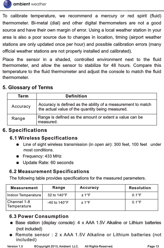 To  calibrate  temperature,  we  recommend  a  mercury  or  red  spirit  (fluid) thermometer.  Bi-metal  (dial)  and  other  digital  thermometers  are  not  a  good source and have their own margin of error. Using a local weather station in your area is also  a  poor  source due to changes in  location,  timing  (airport weather stations are only updated once per hour) and possible calibration errors (many official weather stations are not properly installed and calibrated).Place  the  sensor  in  a  shaded,  controlled  environment  next  to  the  fluid thermometer,  and  allow  the  sensor  to  stabilize  for  48  hours.  Compare  this temperature to the fluid thermometer and adjust the console to match the fluid thermometer.6. Specifications     6.1 Wireless SpecificationsLine of sight wireless transmission (in open air): 300 feet, 100 feet  under most conditions.Frequency: 433 MHzUpdate Rate: 60 seconds6.2 Measurement Specifications      The following table provides specifications for the measured parameters. 6.3 Power ConsumptionBase  station  (display  console):  4  x AAA  1.5V Alkaline  or  Lithium  batteries (not included)Remote  sensor  :  2  x  AAA  1.5V  Alkaline  or  Lithium  batteries  (not           included)5. Glossary of Terms●   ●  ●  ● ● Version 1.0        ©Copyright 2013, Ambient  LLC.        All Rights Reserved.                        Page 13   Term                                Definition     Accuracy is defined as the ability of a measurement to match the actual value of the quantity being measured.Range is defined as the amount or extent a value can be measured.RangeAccuracyMeasurement Range ResolutionIndoor Temperature 32 to 140°F ± 1°F 0.1°F-40 to 140°F ± 1°F 0.1°FAccuracyChannel 1-8 Temperature