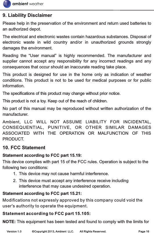 9. Liability DisclaimerPlease help in the preservation of the environment and return used batteries to an authorized depot. The electrical and electronic wastes contain hazardous substances. Disposal of electronic  waste  in  wild  country  and/or  in  unauthorized  grounds  strongly damages the environment.Reading  the  “User  manual”  is  highly  recommended.  The  manufacturer  and supplier  cannot  accept  any  responsibility  for  any  incorrect  readings  and  any consequences that occur should an inaccurate reading take place.This  product  is  designed  for  use  in  the  home  only  as  indication  of  weather conditions.  This  product  is  not  to  be  used  for  medical  purposes  or  for  public information.The specifications of this product may change without prior notice.This product is not a toy. Keep out of the reach of children.No part of this manual may be reproduced without written authorization of the manufacturer.Ambient,  LLC  WILL  NOT  ASSUME  LIABILITY  FOR  INCIDENTAL, CONSEQUENTIAL,  PUNITIVE,  OR  OTHER  SIMILAR  DAMAGES ASSOCIATED  WITH  THE  OPERATION  OR  MALFUNCTION  OF  THIS PRODUCT.10. FCC StatementStatement according to FCC part 15.19: This device complies with part 15 of the FCC rules. Operation is subject to the following two conditions:          1.  This device may not cause harmful interference.          2.  This device must accept any interference receive including interference that may cause undesired operation. Statement according to FCC part 15.21: Modifications not expressly approved by this company could void the user&apos;s authority to operate the equipment. Statement according to FCC part 15.105: NOTE: This equipment has been tested and found to comply with the limits for Version 1.0        ©Copyright 2013, Ambient  LLC.        All Rights Reserved.                        Page 16