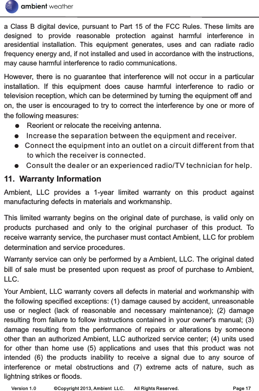 a  Class  B digital device,  pursuant to Part  15  of the  FCC  Rules. These limits  are designed  to  provide  reasonable  protection  against  harmful  interference  in aresidential  installation.  This  equipment  generates,  uses  and  can  radiate  radio frequency energy and, if not installed and used in accordance with the instructions, may cause harmful interference to radio communications. However,  there is  no guarantee  that  interference will  not  occur in  a particular installation.  If  this  equipment  does  cause  harmful  interference  to  radio  or television reception, which can be determined by turning the equipment off andon, the user is encouraged to try to correct the interference by one or more of the following measures: Reorient or relocate the receiving antenna. Increase the separation between the equipment and receiver.  Connect the equipment into an outlet on a circuit different from that to which the receiver is connected. Consult the dealer or an experienced radio/TV technician for help. 11.  Warranty InformationAmbient,  LLC  provides  a  1-year  limited  warranty  on  this  product  against manufacturing defects in materials and workmanship.This limited warranty  begins  on the original date of  purchase,  is  valid only on products  purchased  and  only  to  the  original  purchaser  of  this  product.  To receive warranty service, the purchaser must contact Ambient, LLC for problem determination and service procedures. Warranty service can only be performed by a Ambient, LLC. The original dated bill of sale  must  be presented upon request as  proof  of  purchase to Ambient, LLC.Your Ambient, LLC warranty covers all defects in material and workmanship with the following specified exceptions: (1) damage caused by accident, unreasonable use  or  neglect  (lack  of  reasonable  and  necessary  maintenance);  (2)  damage resulting from failure to follow instructions contained  in your owner&apos;s manual; (3) damage  resulting  from  the  performance  of  repairs  or  alterations  by  someone other than an authorized Ambient, LLC authorized service center; (4) units  used for  other  than  home  use  (5)  applications  and  uses  that  this  product  was  not intended  (6)  the  products  inability  to  receive  a  signal  due  to  any  source  of interference  or  metal  obstructions  and  (7)  extreme  acts  of  nature,  such  as lightning strikes or floods.       ●  ●  ● ●  Version 1.0        ©Copyright 2013, Ambient  LLC.        All Rights Reserved.                        Page 17