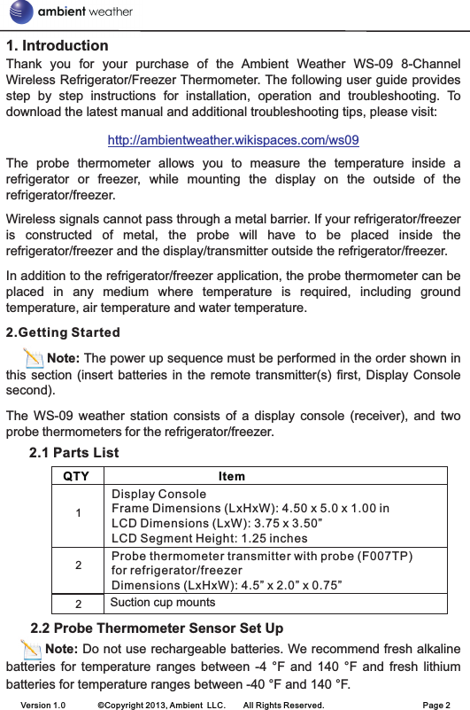 1. IntroductionThank  you  for  your  purchase  of  the  Ambient  Weather  WS-09  8-Channel Wireless Refrigerator/Freezer Thermometer. The following user guide provides step  by  step  instructions  for  installation,  operation  and  troubleshooting.  To download the latest manual and additional troubleshooting tips, please visit:The  probe  thermometer  allows  you  to  measure  the  temperature  inside  a refrigerator  or  freezer,  while  mounting  the  display  on  the  outside  of  the refrigerator/freezer.Wireless signals cannot pass through a metal barrier. If your refrigerator/freezer is  constructed  of  metal,  the  probe  will  have  to  be  placed  inside  the refrigerator/freezer and the display/transmitter outside the refrigerator/freezer.In addition to the refrigerator/freezer application, the probe thermometer can be placed  in  any  medium  where  temperature  is  required,  including  ground temperature, air temperature and water temperature.2.Getting StartedNote: The power up sequence must be performed in the order shown in this section  (insert  batteries in  the  remote transmitter(s) first,  Display  Console second). The  WS-09  weather  station  consists  of  a  display  console  (receiver),  and  two probe thermometers for the refrigerator/freezer.                         2.1 Parts List      2.2 Probe Thermometer Sensor Set Up         Note: Do not use rechargeable batteries. We recommend fresh alkaline batteries  for  temperature  ranges  between  -4 °F  and  140  °F  and  fresh  lithium batteries for temperature ranges between -40 °F and 140 °F.http://ambientweather.wikispaces.com/ws09    QTY                                       Item        Display ConsoleFrame Dimensions (LxHxW): 4.50 x 5.0 x 1.00 inLCD Dimensions (LxW): 3.75 x 3.50”LCD Segment Height: 1.25 inches            Probe thermometer transmitter with probe (F007TP)for refrigerator/freezerDimensions (LxHxW): 4.5” x 2.0” x 0.75”12Version 1.0        ©Copyright 2013, Ambient  LLC.        All Rights Reserved.                        Page 22Suction cup mounts           