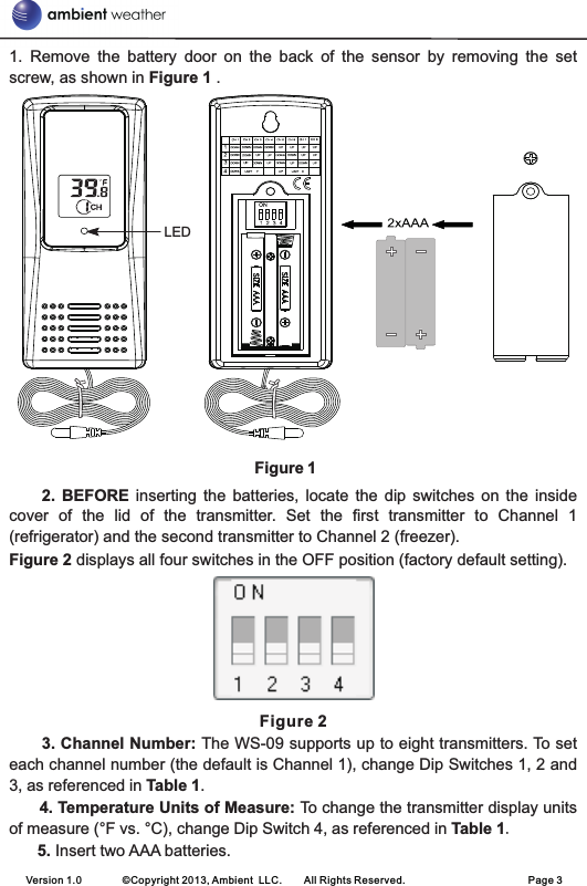 1.  Remove  the  battery  door  on  the  back  of  the  sensor  by  removing  the  set screw, as shown in Figure 1 .                                                             Figure 12.  BEFORE  inserting  the  batteries,  locate  the  dip  switches  on  the  inside cover  of  the  lid  of  the  transmitter.  Set  the  first  transmitter  to  Channel  1 (refrigerator) and the second transmitter to Channel 2 (freezer). Figure 2 displays all four switches in the OFF position (factory default setting).Figure 2 3. Channel Number: The WS-09 supports up to eight transmitters. To set each channel number (the default is Channel 1), change Dip Switches 1, 2 and 3, as referenced in Table 1.      4. Temperature Units of Measure: To change the transmitter display units of measure (°F vs. °C), change Dip Switch 4, as referenced in Table 1. 5. Insert two AAA batteries.   Version 1.0        ©Copyright 2013, Ambient  LLC.        All Rights Reserved.                        Page 3LED