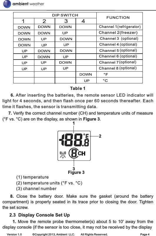 Table 1     6. After inserting  the batteries, the  remote  sensor LED  indicator  will light for 4 seconds, and then flash once per 60 seconds thereafter. Each time it flashes, the sensor is transmitting data.        7. Verify the correct channel number (CH) and temperature units of measure (°F vs. °C) are on the display, as shown in Figure 3.                                                       Figure 3(1) temperature                                                         (2) temperature units (°F vs. °C)     (3) channel number   8. Close  the  battery  door.  Make  sure  the  gasket  (around  the  battery compartment)  is  properly  seated in  its  trace  prior  to closing  the door. Tighten the set screw.2.3  Display Console Set Up         1. Move  the  remote probe  thermometer(s) about  5  to 10&apos;  away from  the display console (if the sensor is too close, it may not be received by the displayVersion 1.0        ©Copyright 2013, Ambient  LLC.        All Rights Reserved.                        Page 4123  (optional)  (optional)  (optional)  (optional)  (optional)  (optional)DIP SWITCH FUNCTIONChannel 1(refrigerator)Channel 2(freezer)Channel 3Channel 4Channel 5Channel 6Channel 7Channel 8°F°C