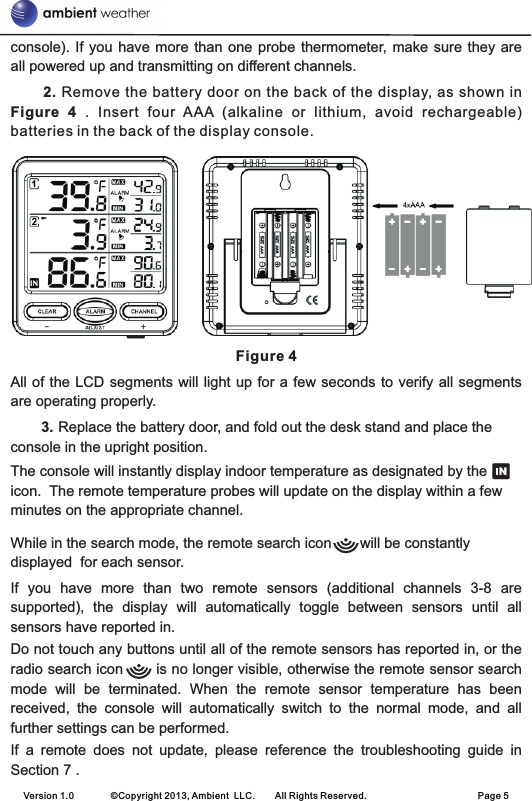 Version 1.0        ©Copyright 2013, Ambient  LLC.        All Rights Reserved.                        Page 5console). If you  have  more than one probe  thermometer, make sure they are all powered up and transmitting on different channels.     2. Remove  the battery door on the back of the display, as shown in Figure  4 .  Insert  four  AAA (alkaline  or  lithium,  avoid  rechargeable) batteries in the back of the display console.Figure 4All of the LCD segments  will light up for a few seconds to verify all  segments are operating properly.  3. Replace the battery door, and fold out the desk stand and place the console in the upright position.The console will instantly display indoor temperature as designated by the                  icon.  The remote temperature probes will update on the display within a few minutes on the appropriate channel.   While in the search mode, the remote search icon       will be constantly displayed  for each sensor.If  you  have  more  than  two  remote  sensors  (additional  channels  3-8  are supported),  the  display  will  automatically  toggle  between  sensors  until  all sensors have reported in.Do not touch any buttons until all of the remote sensors has reported in, or the radio search icon       is no longer visible, otherwise the remote sensor search mode  will  be  terminated.  When  the  remote  sensor  temperature  has  been received,  the  console  will  automatically  switch  to  the  normal  mode,  and  all further settings can be performed.If  a  remote  does  not  update,  please  reference  the  troubleshooting  guide  in Section 7 .