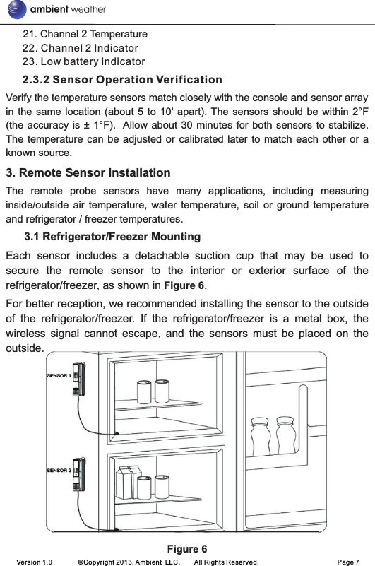       21. Channel 2 Temperature22. Channel 2 Indicator23. Low battery indicator          2.3.2 Sensor Operation VerificationVerify the temperature sensors match closely with the console and sensor array in the same  location  (about 5 to 10&apos;  apart).  The  sensors should be within  2°F (the accuracy is ± 1°F).  Allow  about  30 minutes for both sensors to stabilize. The temperature  can  be adjusted or calibrated  later  to match each other  or  a known source.     3. Remote Sensor InstallationThe  remote  probe  sensors  have  many  applications,  including  measuring inside/outside  air  temperature,  water  temperature,  soil  or  ground  temperature and refrigerator / freezer temperatures.      3.1 Refrigerator/Freezer MountingEach  sensor  includes  a  detachable  suction  cup  that  may  be  used  to secure  the  remote  sensor  to  the  interior  or  exterior  surface  of  the refrigerator/freezer, as shown in Figure 6.For better reception, we recommended installing the sensor to the outside of  the  refrigerator/freezer.  If  the  refrigerator/freezer  is  a  metal  box,  the wireless  signal  cannot  escape,  and  the  sensors  must  be  placed  on  the outside. Figure 6   Version 1.0        ©Copyright 2013, Ambient  LLC.        All Rights Reserved.                        Page 7