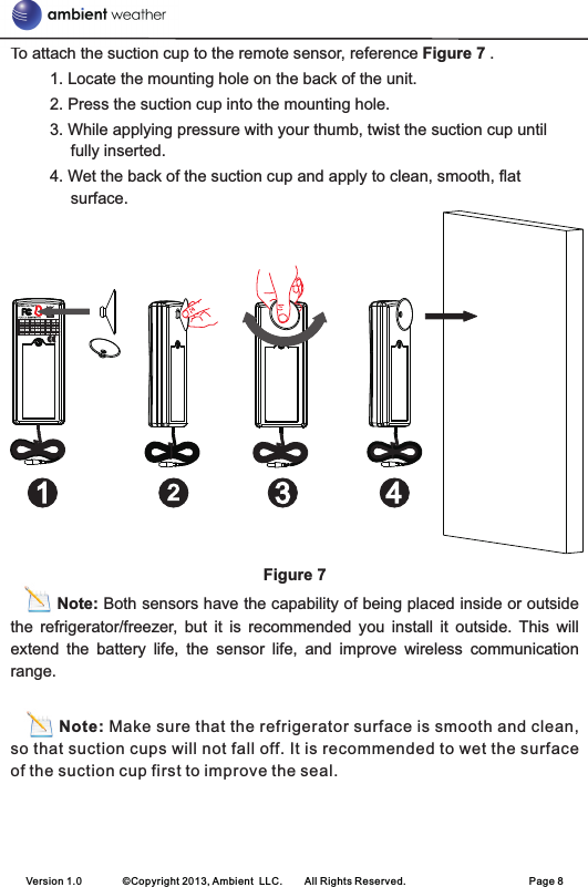 To attach the suction cup to the remote sensor, reference Figure 7 .1. Locate the mounting hole on the back of the unit.2. Press the suction cup into the mounting hole.3. While applying pressure with your thumb, twist the suction cup until fully inserted.4. Wet the back of the suction cup and apply to clean, smooth, flat surface.Figure 7          Note: Both sensors have the capability of being placed inside or outside the  refrigerator/freezer,  but  it  is  recommended  you  install  it  outside.  This  will extend  the  battery  life,  the  sensor  life,  and  improve  wireless  communication range.Note: Make sure that the refrigerator surface is smooth and clean, so that suction cups will not fall off. It is recommended to wet the surface of the suction cup first to improve the seal.Version 1.0        ©Copyright 2013, Ambient  LLC.        All Rights Reserved.                        Page 8