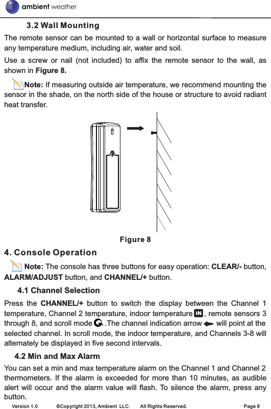 3.2 Wall MountingThe remote sensor can be mounted to a wall or horizontal surface to measure any temperature medium, including air, water and soil.Use  a  screw  or  nail  (not  included)  to  affix  the  remote  sensor  to  the  wall,  as shown in Figure 8.    Note: If measuring outside air temperature, we recommend mounting the sensor in the shade, on the north side of the house or structure to avoid radiant heat transfer.Figure 84. Console Operation          Note: The console has three buttons for easy operation: CLEAR/- button, ALARM/ADJUST button, and CHANNEL/+ button.       4.1 Channel SelectionPress  the  CHANNEL/+  button  to  switch  the  display  between  the  Channel  1 temperature, Channel 2 temperature, indoor temperature     , remote sensors 3 through 8, and scroll mode      .The channel indication arrow       will point at theselected channel. In scroll mode, the indoor temperature, and Channels 3-8 will alternately be displayed in five second intervals.     4.2 Min and Max AlarmYou can set a min and max temperature alarm on the Channel 1 and Channel 2 thermometers. If  the alarm  is  exceeded for  more than 10  minutes, as  audible alert will occur  and  the alarm value will  flash. To silence the  alarm,  press any button.  Version 1.0        ©Copyright 2013, Ambient  LLC.        All Rights Reserved.                        Page 9