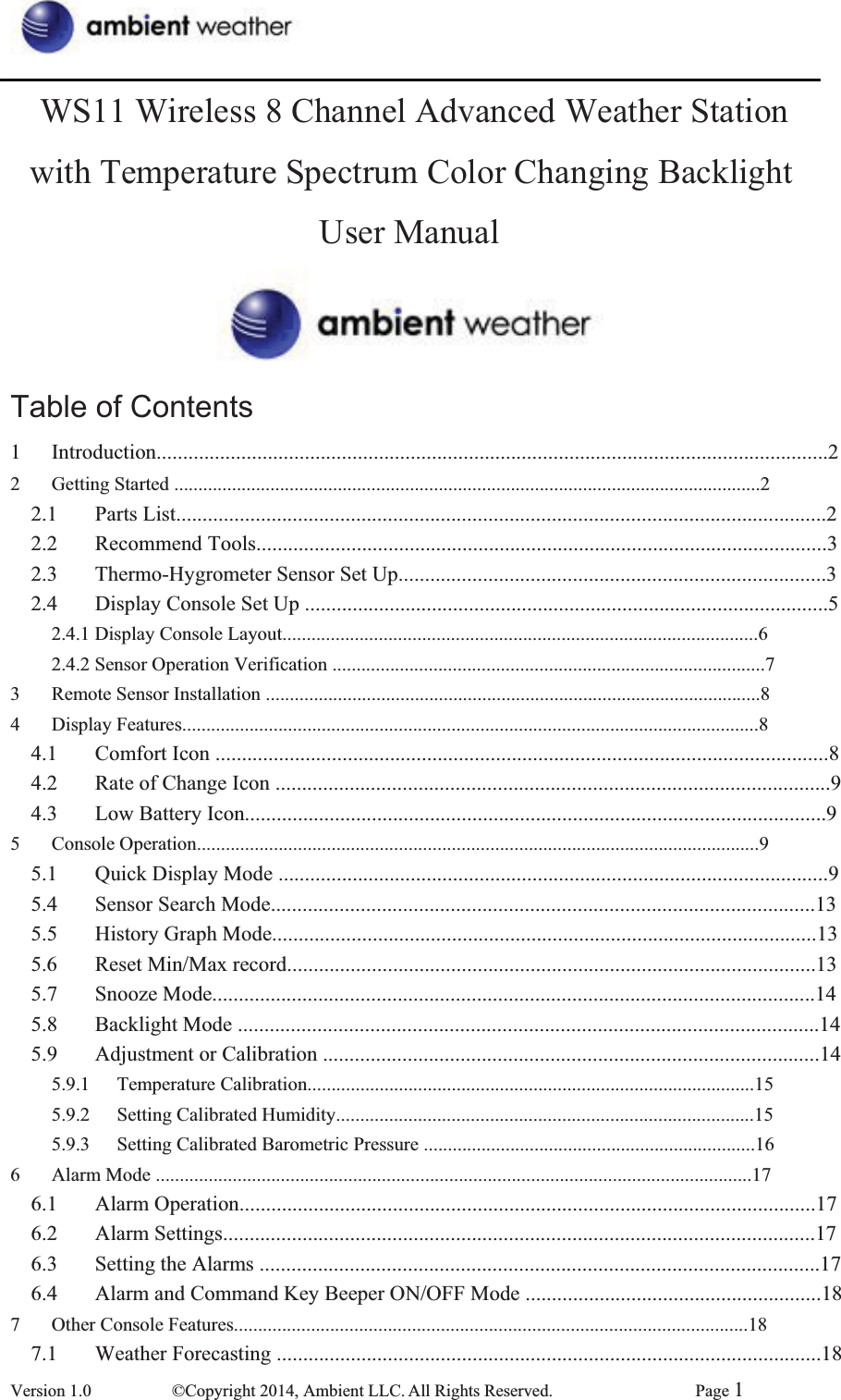 WS11 Wireless 8 Channel Advanced Weather Station with Temperature Spectrum Color Changing Backlight User Manual Table of Contents 1 Introduction...............................................................................................................................2 2 Getting Started ..........................................................................................................................2 2.1 Parts List...........................................................................................................................2 2.2 Recommend Tools............................................................................................................32.3  Thermo-Hygrometer Sensor Set Up.................................................................................3 2.4  Display Console Set Up ...................................................................................................52.4.1 Display Console Layout...................................................................................................62.4.2 Sensor Operation Verification ..........................................................................................73  Remote Sensor Installation .......................................................................................................8 4 Display Features........................................................................................................................8 4.1  Comfort Icon ....................................................................................................................8 4.2  Rate of Change Icon .........................................................................................................9 4.3 Low Battery Icon..............................................................................................................9 5 Console Operation.....................................................................................................................9 5.1  Quick Display Mode ........................................................................................................95.4  Sensor Search Mode.......................................................................................................135.5  History Graph Mode.......................................................................................................135.6  Reset Min/Max record....................................................................................................135.7 Snooze Mode..................................................................................................................145.8  Backlight Mode ..............................................................................................................145.9  Adjustment or Calibration ..............................................................................................14 5.9.1 Temperature Calibration.............................................................................................15 5.9.2  Setting Calibrated Humidity.......................................................................................15 5.9.3  Setting Calibrated Barometric Pressure .....................................................................16 6  Alarm Mode ............................................................................................................................17 6.1 Alarm Operation.............................................................................................................176.2 Alarm Settings................................................................................................................176.3  Setting the Alarms ..........................................................................................................176.4  Alarm and Command Key Beeper ON/OFF Mode ........................................................18 7 Other Console Features...........................................................................................................18 7.1  Weather Forecasting .......................................................................................................18Version 1.0  ©Copyright 2014, Ambient LLC. All Rights Reserved.  Page 1