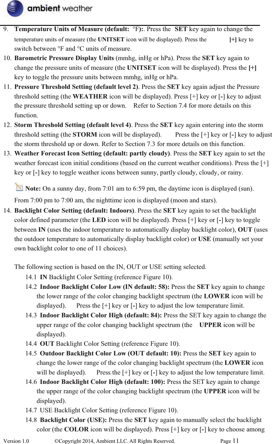 9.  Temperature Units of Measure (default: °F):. Press the  SET key again to change the temperature units of measure (the UNITSET icon will be displayed). Press the  [+] key to switch between °F and °C units of measure. 10.  Barometric Pressure Display Units (mmhg, inHg or hPa). Press the SET key again to   change the pressure units of measure (the UNITSET icon will be displayed). Press the [+]key to toggle the pressure units between mmhg, inHg or hPa. 11.  Pressure Threshold Setting (default level 2). Press the SET key again adjust the Pressure threshold setting (the WEATHER icon will be displayed). Press [+] key or [-] key to adjust   the pressure threshold setting up or down.    Refer to Section 7.4 for more details on this function. 12.  Storm Threshold Setting (default level 4). Press the SET key again entering into the storm   threshold setting (the STORM icon will be displayed).        Press the [+] key or [-] key to adjust   the storm threshold up or down. Refer to Section 7.3 for more details on this function. 13.  Weather Forecast Icon Setting (default: partly cloudy). Press the SET key again to set the   weather forecast icon initial conditions (based on the current weather conditions). Press the [+]   key or [-] key to toggle weather icons between sunny, partly cloudy, cloudy, or rainy.   Note: On a sunny day, from 7:01 am to 6:59 pm, the daytime icon is displayed (sun).   From 7:00 pm to 7:00 am, the nighttime icon is displayed (moon and stars). 14.  Backlight Color Setting (default: Indoors). Press the SET key again to set the backlight   color defined parameter (the LED icon will be displayed). Press [+] key or [-] key to toggle between IN (uses the indoor temperature to automatically display backlight color), OUT (uses  the outdoor temperature to automatically display backlight color) or USE (manually set your own backlight color to one of 11 choices).   The following section is based on the IN, OUT or USE setting selected. 14.1  IN Backlight Color Setting (reference Figure 10). 14.2  Indoor Backlight Color Low (IN default: 58): Press the SET key again to change   the lower range of the color changing backlight spectrum (the LOWER icon will be   displayed).      Press the [+] key or [-] key to adjust the low temperature limit. 14.3  Indoor Backlight Color High (default: 84): Press the SET key again to change the upper range of the color changing backlight spectrum (the  UPPER icon will be   displayed). 14.4  OUT Backlight Color Setting (reference Figure 10). 14.5  Outdoor Backlight Color Low (OUT default: 10): Press the SET key again to   change the lower range of the color changing backlight spectrum (the LOWER icon will be displayed).      Press the [+] key or [-] key to adjust the low temperature limit. 14.6  Indoor Backlight Color High (default: 100): Press the SET key again to change   the upper range of the color changing backlight spectrum (the UPPER icon will be   displayed). 14.7  USE Backlight Color Setting (reference Figure 10). 14.8  Backlight Color (USE): Press the SET key again to manually select the backlight   color (the COLOR icon will be displayed). Press [+] key or [-] key to choose among Version 1.0  ©Copyright 2014, Ambient LLC. All Rights Reserved.  Page 11
