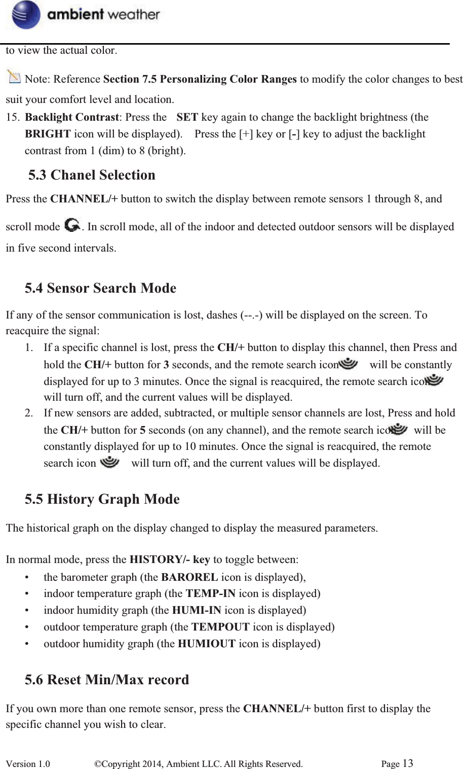 to view the actual color. Note: Reference Section 7.5 Personalizing Color Ranges to modify the color changes to best   suit your comfort level and location. 15.  Backlight Contrast: Press the  SET key again to change the backlight brightness (the   BRIGHT icon will be displayed).    Press the [+] key or [-] key to adjust the backlight contrast from 1 (dim) to 8 (bright). 5.3 Chanel SelectionPress the CHANNEL/+ button to switch the display between remote sensors 1 through 8, and   scroll mode  . In scroll mode, all of the indoor and detected outdoor sensors will be displayed   in five second intervals. 5.4 Sensor Search ModeIf any of the sensor communication is lost, dashes (--.-) will be displayed on the screen. To   reacquire the signal: 1.  If a specific channel is lost, press the CH/+ button to display this channel, then Press and   hold the CH/+ button for 3 seconds, and the remote search icon      will be constantly   displayed for up to 3 minutes. Once the signal is reacquired, the remote search icon will turn off, and the current values will be displayed.   2.  If new sensors are added, subtracted, or multiple sensor channels are lost, Press and hold   the CH/+ button for 5 seconds (on any channel), and the remote search icon    will be   constantly displayed for up to 10 minutes. Once the signal is reacquired, the remote search icon      will turn off, and the current values will be displayed.   5.5 History Graph ModeThe historical graph on the display changed to display the measured parameters. In normal mode, press the HISTORY/- key to toggle between:   •  the barometer graph (the BAROREL icon is displayed),     •  indoor temperature graph (the TEMP-IN icon is displayed) •  indoor humidity graph (the HUMI-IN icon is displayed)     •  outdoor temperature graph (the TEMPOUT icon is displayed) •  outdoor humidity graph (the HUMIOUT icon is displayed)   5.6 Reset Min/Max recordIf you own more than one remote sensor, press the CHANNEL/+ button first to display the   specific channel you wish to clear.   Version 1.0  ©Copyright 2014, Ambient LLC. All Rights Reserved.  Page 13