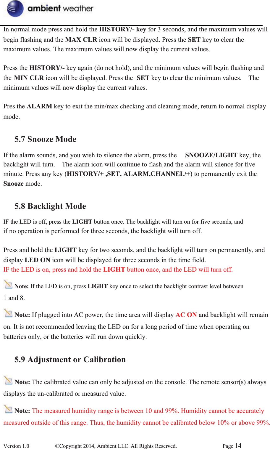 In normal mode press and hold the HISTORY/- key for 3 seconds, and the maximum values will   begin flashing and the MAX CLR icon will be displayed. Press the SET key to clear the maximum values. The maximum values will now display the current values. Press the HISTORY/- key again (do not hold), and the minimum values will begin flashing and the MIN CLR icon will be displayed. Press the  SET key to clear the minimum values.    The minimum values will now display the current values. Pres the ALARM key to exit the min/max checking and cleaning mode, return to normal display mode. 5.7 Snooze ModeIf the alarm sounds, and you wish to silence the alarm, press the  SNOOZE/LIGHT key, the backlight will turn.    The alarm icon will continue to flash and the alarm will silence for five minute. Press any key (HISTORY/+ ,SET, ALARM,CHANNEL/+) to permanently exit the Snooze mode. 5.8 Backlight ModeIF the LED is off, press the LIGHT button once. The backlight will turn on for five seconds, and   if no operation is performed for three seconds, the backlight will turn off. Press and hold the LIGHT key for two seconds, and the backlight will turn on permanently, and   display LED ON icon will be displayed for three seconds in the time field.   IF the LED is on, press and hold the LIGHT button once, and the LED will turn off. Note: If the LED is on, press LIGHT key once to select the backlight contrast level between   1 and 8. Note: If plugged into AC power, the time area will display AC ON and backlight will remain on. It is not recommended leaving the LED on for a long period of time when operating on   batteries only, or the batteries will run down quickly.   5.9 Adjustment or CalibrationNote: The calibrated value can only be adjusted on the console. The remote sensor(s) always   displays the un-calibrated or measured value. Note: The measured humidity range is between 10 and 99%. Humidity cannot be accurately   measured outside of this range. Thus, the humidity cannot be calibrated below 10% or above 99%.   Version 1.0  ©Copyright 2014, Ambient LLC. All Rights Reserved.  Page 14