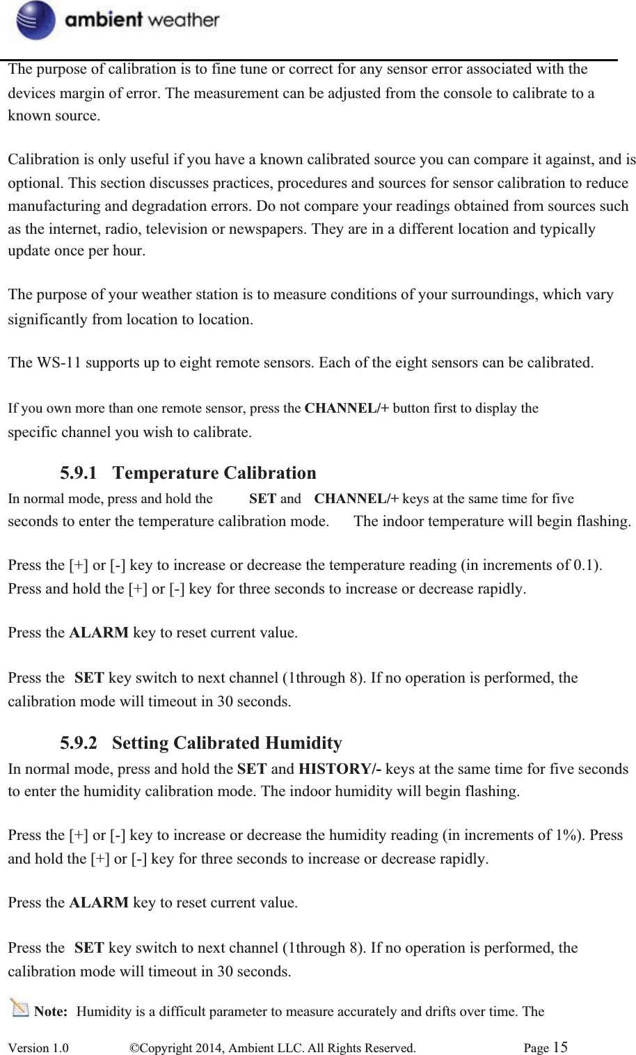 The purpose of calibration is to fine tune or correct for any sensor error associated with the   devices margin of error. The measurement can be adjusted from the console to calibrate to a known source.   Calibration is only useful if you have a known calibrated source you can compare it against, and is   optional. This section discusses practices, procedures and sources for sensor calibration to reduce manufacturing and degradation errors. Do not compare your readings obtained from sources such   as the internet, radio, television or newspapers. They are in a different location and typically   update once per hour. The purpose of your weather station is to measure conditions of your surroundings, which vary   significantly from location to location. The WS-11 supports up to eight remote sensors. Each of the eight sensors can be calibrated. If you own more than one remote sensor, press the CHANNEL/+ button first to display the   specific channel you wish to calibrate. 5.9.1 Temperature CalibrationIn normal mode, press and hold the  SET and  CHANNEL/+ keys at the same time for five   seconds to enter the temperature calibration mode.      The indoor temperature will begin flashing. Press the [+] or [-] key to increase or decrease the temperature reading (in increments of 0.1). Press and hold the [+] or [-] key for three seconds to increase or decrease rapidly.   Press the ALARM key to reset current value.     Press the  SET key switch to next channel (1through 8). If no operation is performed, the calibration mode will timeout in 30 seconds. 5.9.2 Setting Calibrated HumidityIn normal mode, press and hold the SET and HISTORY/- keys at the same time for five seconds   to enter the humidity calibration mode. The indoor humidity will begin flashing. Press the [+] or [-] key to increase or decrease the humidity reading (in increments of 1%). Press and hold the [+] or [-] key for three seconds to increase or decrease rapidly.   Press the ALARM key to reset current value.     Press the  SET key switch to next channel (1through 8). If no operation is performed, the calibration mode will timeout in 30 seconds. Note:  Humidity is a difficult parameter to measure accurately and drifts over time. The   Version 1.0  ©Copyright 2014, Ambient LLC. All Rights Reserved.  Page 15