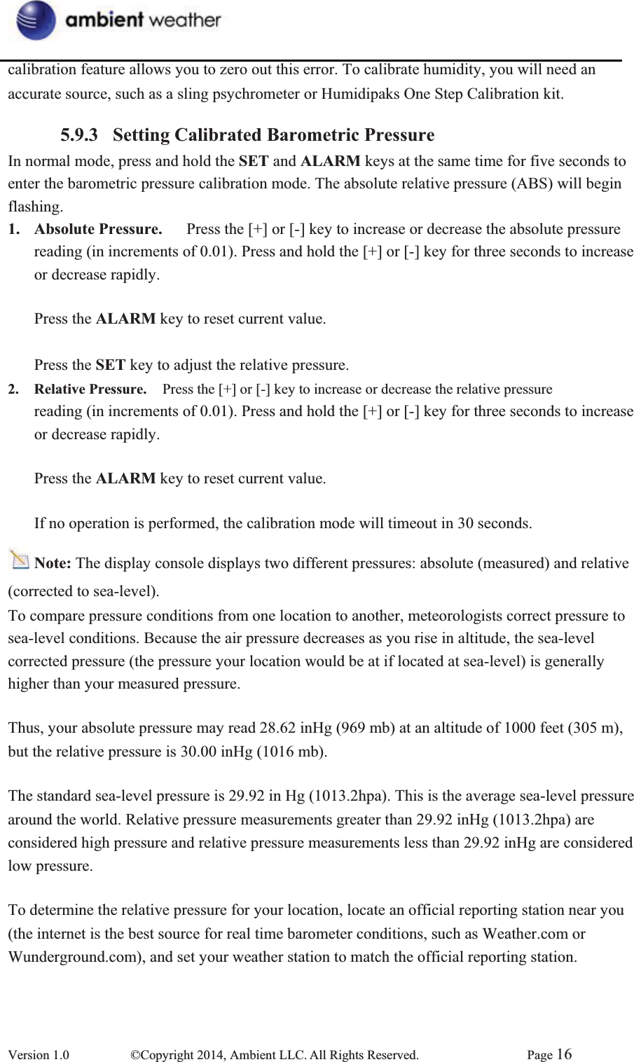 calibration feature allows you to zero out this error. To calibrate humidity, you will need an   accurate source, such as a sling psychrometer or Humidipaks One Step Calibration kit. 5.9.3 Setting Calibrated Barometric PressureIn normal mode, press and hold the SET and ALARM keys at the same time for five seconds to   enter the barometric pressure calibration mode. The absolute relative pressure (ABS) will begin flashing.1. Absolute Pressure.      Press the [+] or [-] key to increase or decrease the absolute pressure reading (in increments of 0.01). Press and hold the [+] or [-] key for three seconds to increase or decrease rapidly.   Press the ALARM key to reset current value. Press the SET key to adjust the relative pressure. 2. Relative Pressure.  Press the [+] or [-] key to increase or decrease the relative pressure   reading (in increments of 0.01). Press and hold the [+] or [-] key for three seconds to increase or decrease rapidly.   Press the ALARM key to reset current value. If no operation is performed, the calibration mode will timeout in 30 seconds. Note: The display console displays two different pressures: absolute (measured) and relative (corrected to sea-level).   To compare pressure conditions from one location to another, meteorologists correct pressure to   sea-level conditions. Because the air pressure decreases as you rise in altitude, the sea-level corrected pressure (the pressure your location would be at if located at sea-level) is generally higher than your measured pressure. Thus, your absolute pressure may read 28.62 inHg (969 mb) at an altitude of 1000 feet (305 m), but the relative pressure is 30.00 inHg (1016 mb).     The standard sea-level pressure is 29.92 in Hg (1013.2hpa). This is the average sea-level pressure   around the world. Relative pressure measurements greater than 29.92 inHg (1013.2hpa) are considered high pressure and relative pressure measurements less than 29.92 inHg are considered   low pressure.   To determine the relative pressure for your location, locate an official reporting station near you   (the internet is the best source for real time barometer conditions, such as Weather.com or Wunderground.com), and set your weather station to match the official reporting station.       Version 1.0  ©Copyright 2014, Ambient LLC. All Rights Reserved.  Page 16