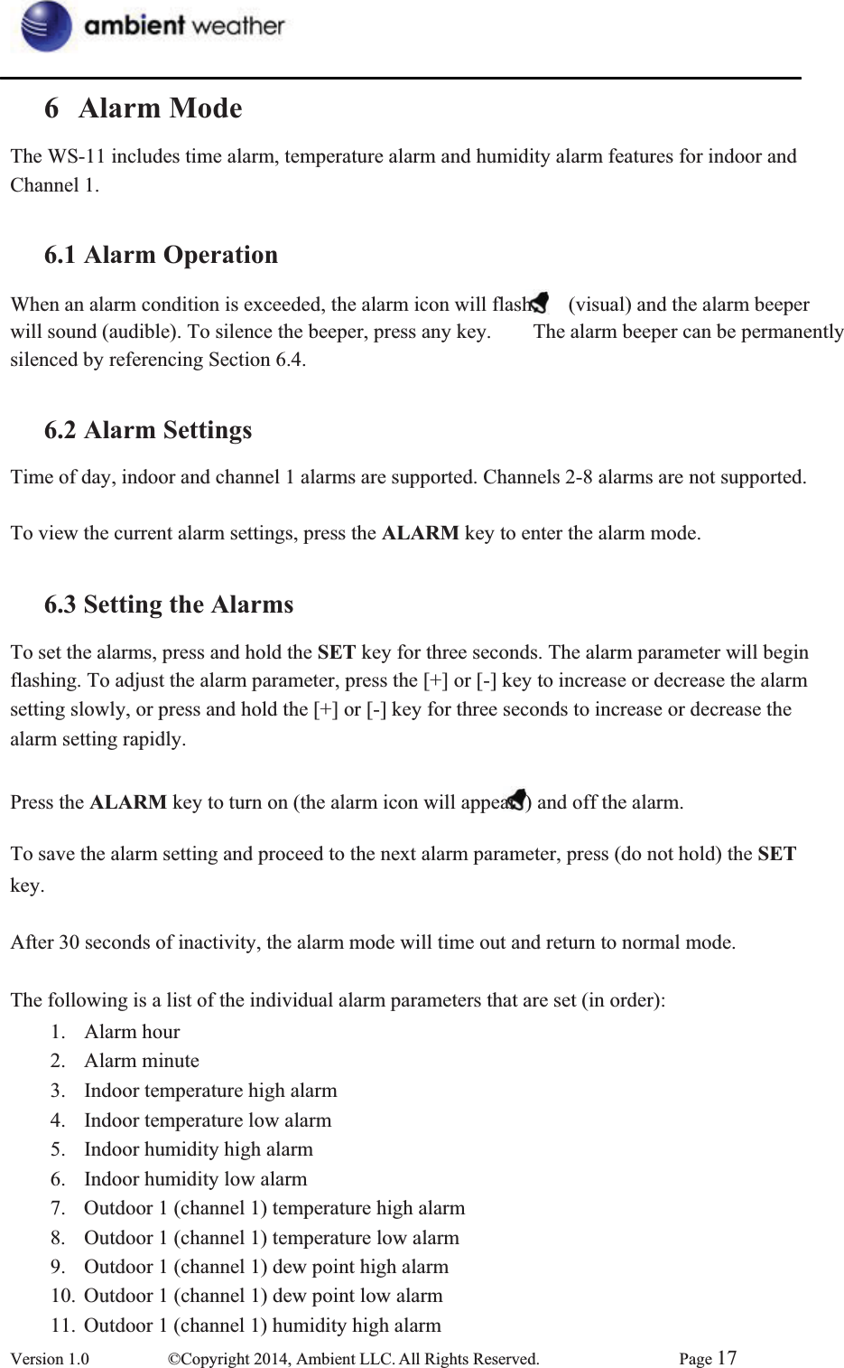 6 Alarm ModeThe WS-11 includes time alarm, temperature alarm and humidity alarm features for indoor and   Channel 1. 6.1 Alarm OperationWhen an alarm condition is exceeded, the alarm icon will flash      (visual) and the alarm beeper will sound (audible). To silence the beeper, press any key.        The alarm beeper can be permanently   silenced by referencing Section 6.4. 6.2 Alarm SettingsTime of day, indoor and channel 1 alarms are supported. Channels 2-8 alarms are not supported. To view the current alarm settings, press the ALARM key to enter the alarm mode. 6.3 Setting the AlarmsTo set the alarms, press and hold the SET key for three seconds. The alarm parameter will begin   flashing. To adjust the alarm parameter, press the [+] or [-] key to increase or decrease the alarm setting slowly, or press and hold the [+] or [-] key for three seconds to increase or decrease the alarm setting rapidly.   Press the ALARM key to turn on (the alarm icon will appear  ) and off the alarm.   To save the alarm setting and proceed to the next alarm parameter, press (do not hold) the SETkey.  After 30 seconds of inactivity, the alarm mode will time out and return to normal mode. The following is a list of the individual alarm parameters that are set (in order): 1. Alarm hour 2. Alarm minute  3.  Indoor temperature high alarm   4.  Indoor temperature low alarm   5.  Indoor humidity high alarm   6.  Indoor humidity low alarm   7.  Outdoor 1 (channel 1) temperature high alarm   8.  Outdoor 1 (channel 1) temperature low alarm   9.  Outdoor 1 (channel 1) dew point high alarm   10.  Outdoor 1 (channel 1) dew point low alarm   11.  Outdoor 1 (channel 1) humidity high alarm   Version 1.0  ©Copyright 2014, Ambient LLC. All Rights Reserved.  Page 17