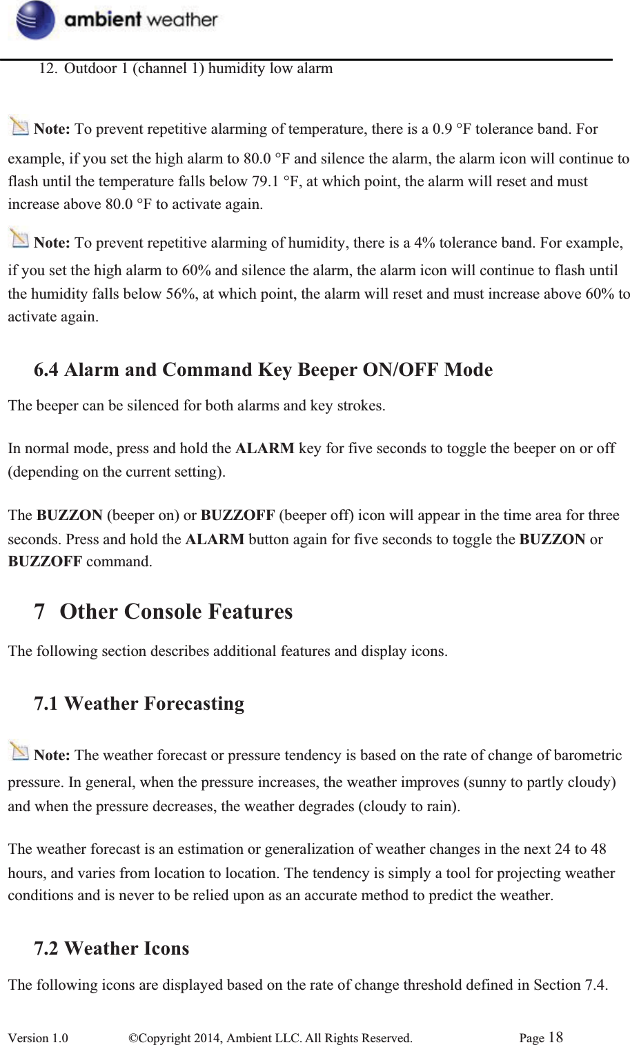 12.  Outdoor 1 (channel 1) humidity low alarm   Note: To prevent repetitive alarming of temperature, there is a 0.9 °F tolerance band. For example, if you set the high alarm to 80.0 °F and silence the alarm, the alarm icon will continue to   flash until the temperature falls below 79.1 °F, at which point, the alarm will reset and must   increase above 80.0 °F to activate again. Note: To prevent repetitive alarming of humidity, there is a 4% tolerance band. For example, if you set the high alarm to 60% and silence the alarm, the alarm icon will continue to flash until the humidity falls below 56%, at which point, the alarm will reset and must increase above 60% to   activate again.   6.4 Alarm and Command Key Beeper ON/OFF ModeThe beeper can be silenced for both alarms and key strokes. In normal mode, press and hold the ALARM key for five seconds to toggle the beeper on or off   (depending on the current setting). The BUZZON (beeper on) or BUZZOFF (beeper off) icon will appear in the time area for three   seconds. Press and hold the ALARM button again for five seconds to toggle the BUZZON or BUZZOFF command. 7 Other Console FeaturesThe following section describes additional features and display icons.   7.1 Weather ForecastingNote: The weather forecast or pressure tendency is based on the rate of change of barometric   pressure. In general, when the pressure increases, the weather improves (sunny to partly cloudy) and when the pressure decreases, the weather degrades (cloudy to rain).     The weather forecast is an estimation or generalization of weather changes in the next 24 to 48 hours, and varies from location to location. The tendency is simply a tool for projecting weather conditions and is never to be relied upon as an accurate method to predict the weather.       7.2 Weather IconsThe following icons are displayed based on the rate of change threshold defined in Section 7.4. Version 1.0  ©Copyright 2014, Ambient LLC. All Rights Reserved.  Page 18