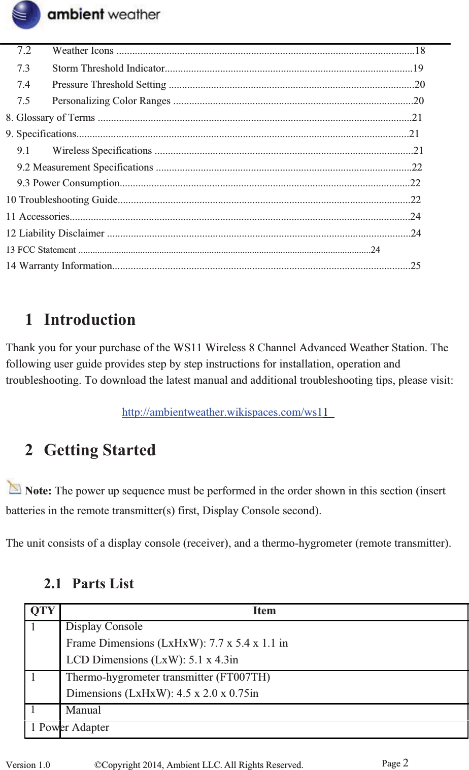 7.2  Weather Icons .................................................................................................................187.3  Storm Threshold Indicator..............................................................................................19 7.4  Pressure Threshold Setting .............................................................................................207.5  Personalizing Color Ranges ...........................................................................................20 8. Glossary of Terms .......................................................................................................................21 9. Specifications..............................................................................................................................21 9.1  Wireless Specifications ..................................................................................................219.2 Measurement Specifications .................................................................................................229.3 Power Consumption..............................................................................................................22 10 Troubleshooting Guide...............................................................................................................22 11 Accessories.................................................................................................................................24 12 Liability Disclaimer ...................................................................................................................24 13 FCC Statement ...........................................................................................................................24 14 Warranty Information.................................................................................................................25 1 IntroductionThank you for your purchase of the WS11 Wireless 8 Channel Advanced Weather Station. The following user guide provides step by step instructions for installation, operation and   troubleshooting. To download the latest manual and additional troubleshooting tips, please visit: http://ambientweather.wikispaces.com/ws112 Getting StartedNote: The power up sequence must be performed in the order shown in this section (insert batteries in the remote transmitter(s) first, Display Console second). The unit consists of a display console (receiver), and a thermo-hygrometer (remote transmitter). 2.1 Parts ListQTY1Display Console Item11Frame Dimensions (LxHxW): 7.7 x 5.4 x 1.1 in LCD Dimensions (LxW): 5.1 x 4.3in     Thermo-hygrometer transmitter (FT007TH) Dimensions (LxHxW): 4.5 x 2.0 x 0.75in   Manual1 Power Adapter Version 1.0  ©Copyright 2014, Ambient LLC. All Rights Reserved.  Page 2