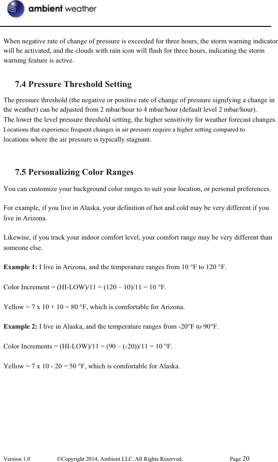 When negative rate of change of pressure is exceeded for three hours, the storm warning indicator will be activated, and the clouds with rain icon will flash for three hours, indicating the storm   warning feature is active. 7.4 Pressure Threshold SettingThe pressure threshold (the negative or positive rate of change of pressure signifying a change in   the weather) can be adjusted from 2 mbar/hour to 4 mbar/hour (default level 2 mbar/hour). The lower the level pressure threshold setting, the higher sensitivity for weather forecast changes. Locations that experience frequent changes in air pressure require a higher setting compared to   locations where the air pressure is typically stagnant. 7.5 Personalizing Color RangesYou can customize your background color ranges to suit your location, or personal preferences. For example, if you live in Alaska, your definition of hot and cold may be very different if you   live in Arizona. Likewise, if you track your indoor comfort level, your comfort range may be very different than   someone else. Example 1: I live in Arizona, and the temperature ranges from 10 °F to 120 °F. Color Increment = (HI-LOW)/11 = (120 – 10)/11 = 10 °F. Yellow = 7 x 10 + 10 = 80 °F, which is comfortable for Arizona. Example 2: I live in Alaska, and the temperature ranges from -20°F to 90°F.   Color Increments = (HI-LOW)/11 = (90 – (-20))/11 = 10 °F. Yellow = 7 x 10 - 20 = 50 °F, which is comfortable for Alaska. Version 1.0  ©Copyright 2014, Ambient LLC. All Rights Reserved.  Page 20