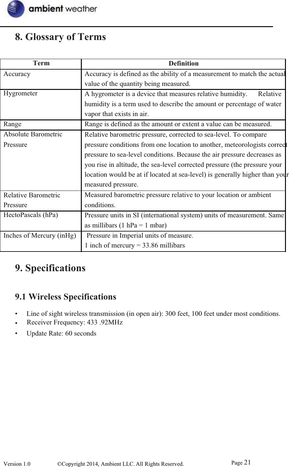8. Glossary of TermsTerm DefinitionAccuracy Hygrometer RangeAbsolute Barometric Pressure   Relative Barometric Pressure   HectoPascals (hPa) Accuracy is defined as the ability of a measurement to match the actual   value of the quantity being measured. A hygrometer is a device that measures relative humidity.      Relative humidity is a term used to describe the amount or percentage of water vapor that exists in air.   Range is defined as the amount or extent a value can be measured. Relative barometric pressure, corrected to sea-level. To compare pressure conditions from one location to another, meteorologists correct   pressure to sea-level conditions. Because the air pressure decreases as     you rise in altitude, the sea-level corrected pressure (the pressure your     location would be at if located at sea-level) is generally higher than your measured pressure.   Measured barometric pressure relative to your location or ambient         conditions.    Pressure units in SI (international system) units of measurement. Same       as millibars (1 hPa = 1 mbar)     Inches of Mercury (inHg)      Pressure in Imperial units of measure.     1 inch of mercury = 33.86 millibars 9. Specifications9.1 Wireless Specifications•  Line of sight wireless transmission (in open air): 300 feet, 100 feet under most conditions. • Frequency: 433 .92MHz •  Update Rate: 60 seconds Version 1.0  ©Copyright 2014, Ambient LLC. All Rights Reserved.  Page 21Receiver Frequency: 433 .92MHz