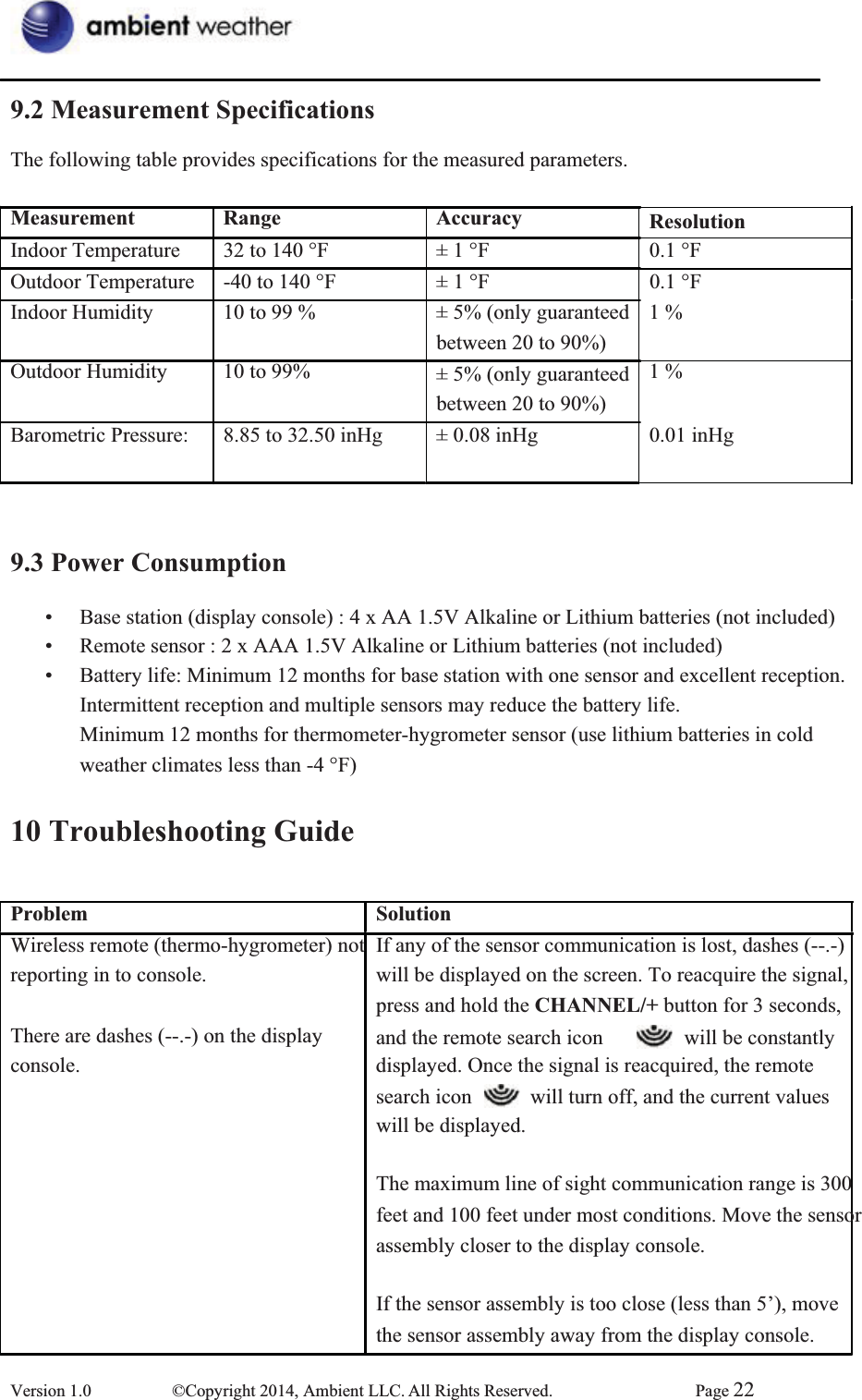 9.2 Measurement SpecificationsThe following table provides specifications for the measured parameters.     Measurement Range Accuracy ResolutionIndoor Temperature  32 to 140 °F  ± 1 °F  0.1 °F Outdoor Temperature  -40 to 140 °F    ± 1 °F  0.1 °F Indoor Humidity   Outdoor Humidity   10 to 99 % 10 to 99% ± 5% (only guaranteed   between 20 to 90%) ± 5% (only guaranteed   between 20 to 90%) 1 % 1 % Barometric Pressure:    8.85 to 32.50 inHg  9.3 Power Consumption± 0.08 inHg    0.01 inHg       •  Base station (display console) : 4 x AA 1.5V Alkaline or Lithium batteries (not included) •  Remote sensor : 2 x AAA 1.5V Alkaline or Lithium batteries (not included) •  Battery life: Minimum 12 months for base station with one sensor and excellent reception. Intermittent reception and multiple sensors may reduce the battery life.       Minimum 12 months for thermometer-hygrometer sensor (use lithium batteries in cold   weather climates less than -4 °F) 10 Troubleshooting GuideProblemWireless remote (thermo-hygrometer) not reporting in to console. SolutionIf any of the sensor communication is lost, dashes (--.-) will be displayed on the screen. To reacquire the signal,   press and hold the CHANNEL/+ button for 3 seconds, There are dashes (--.-) on the display  and the remote search icon    will be constantly   console.    displayed. Once the signal is reacquired, the remote search icon    will turn off, and the current values   will be displayed. The maximum line of sight communication range is 300 feet and 100 feet under most conditions. Move the sensor assembly closer to the display console. If the sensor assembly is too close (less than 5’), move the sensor assembly away from the display console. Version 1.0  ©Copyright 2014, Ambient LLC. All Rights Reserved.  Page 22