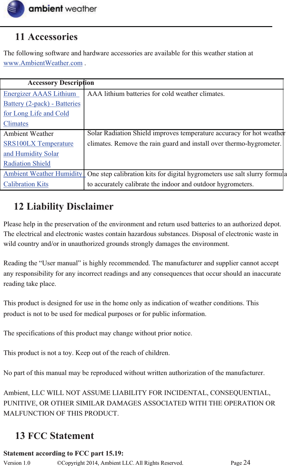 11 AccessoriesThe following software and hardware accessories are available for this weather station at www.AmbientWeather.com . Accessory DescriptionEnergizer AAAS Lithium Battery (2-pack) - Batteriesfor Long Life and ColdClimatesAmbient Weather SRS100LX Temperatureand Humidity SolarRadiation ShieldAmbient Weather Humidity Calibration KitsAAA lithium batteries for cold weather climates. Solar Radiation Shield improves temperature accuracy for hot weather climates. Remove the rain guard and install over thermo-hygrometer.   One step calibration kits for digital hygrometers use salt slurry formula to accurately calibrate the indoor and outdoor hygrometers.     12 Liability DisclaimerPlease help in the preservation of the environment and return used batteries to an authorized depot.       The electrical and electronic wastes contain hazardous substances. Disposal of electronic waste in wild country and/or in unauthorized grounds strongly damages the environment. Reading the “User manual” is highly recommended. The manufacturer and supplier cannot accept any responsibility for any incorrect readings and any consequences that occur should an inaccurate   reading take place. This product is designed for use in the home only as indication of weather conditions. This product is not to be used for medical purposes or for public information.   The specifications of this product may change without prior notice. This product is not a toy. Keep out of the reach of children. No part of this manual may be reproduced without written authorization of the manufacturer. Ambient, LLC WILL NOT ASSUME LIABILITY FOR INCIDENTAL, CONSEQUENTIAL, PUNITIVE, OR OTHER SIMILAR DAMAGES ASSOCIATED WITH THE OPERATION OR   MALFUNCTION OF THIS PRODUCT.   13 FCC StatementStatement according to FCC part 15.19:Version 1.0  ©Copyright 2014, Ambient LLC. All Rights Reserved.  Page 24