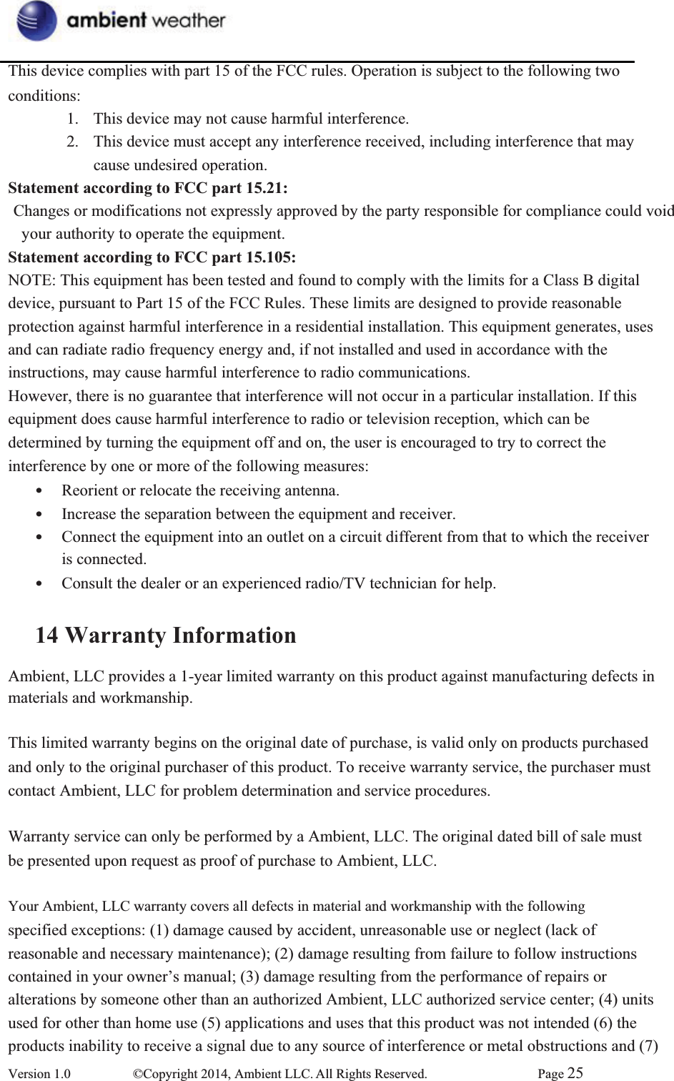 This device complies with part 15 of the FCC rules. Operation is subject to the following two conditions:1.  This device may not cause harmful interference.       2.  This device must accept any interference received, including interference that may cause undesired operation.       Statement according to FCC part 15.21:Changes or modifications not expressly approved by the party responsible for compliance could void   your authority to operate the equipment. Statement according to FCC part 15.105:NOTE: This equipment has been tested and found to comply with the limits for a Class B digital device, pursuant to Part 15 of the FCC Rules. These limits are designed to provide reasonable protection against harmful interference in a residential installation. This equipment generates, uses   and can radiate radio frequency energy and, if not installed and used in accordance with the instructions, may cause harmful interference to radio communications.     However, there is no guarantee that interference will not occur in a particular installation. If this equipment does cause harmful interference to radio or television reception, which can be   determined by turning the equipment off and on, the user is encouraged to try to correct the interference by one or more of the following measures:     • Reorient or relocate the receiving antenna.       • Increase the separation between the equipment and receiver.       • Connect the equipment into an outlet on a circuit different from that to which the receiver is connected.    • Consult the dealer or an experienced radio/TV technician for help.     14 Warranty InformationAmbient, LLC provides a 1-year limited warranty on this product against manufacturing defects in   materials and workmanship.   This limited warranty begins on the original date of purchase, is valid only on products purchased   and only to the original purchaser of this product. To receive warranty service, the purchaser must contact Ambient, LLC for problem determination and service procedures.     Warranty service can only be performed by a Ambient, LLC. The original dated bill of sale must be presented upon request as proof of purchase to Ambient, LLC. Your Ambient, LLC warranty covers all defects in material and workmanship with the following   specified exceptions: (1) damage caused by accident, unreasonable use or neglect (lack of   reasonable and necessary maintenance); (2) damage resulting from failure to follow instructions contained in your owner’s manual; (3) damage resulting from the performance of repairs or alterations by someone other than an authorized Ambient, LLC authorized service center; (4) units   used for other than home use (5) applications and uses that this product was not intended (6) the products inability to receive a signal due to any source of interference or metal obstructions and (7) Version 1.0  ©Copyright 2014, Ambient LLC. All Rights Reserved.  Page 25