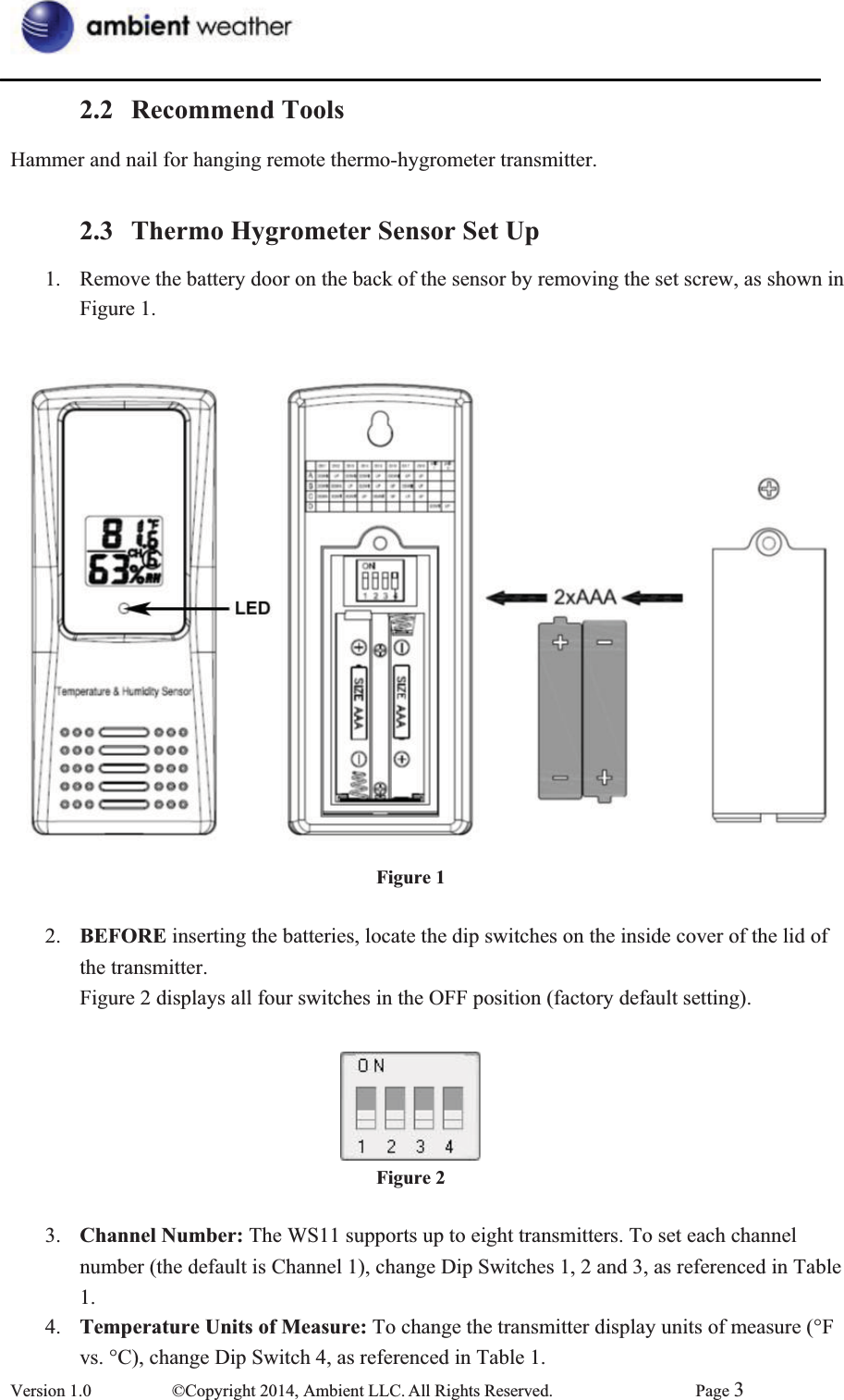 2.2 Recommend ToolsHammer and nail for hanging remote thermo-hygrometer transmitter.   2.3 Thermo Hygrometer Sensor Set Up1.  Remove the battery door on the back of the sensor by removing the set screw, as shown in   Figure 1.    Figure 12.  BEFORE inserting the batteries, locate the dip switches on the inside cover of the lid of   the transmitter.   Figure 2 displays all four switches in the OFF position (factory default setting). Figure 23.  Channel Number: The WS11 supports up to eight transmitters. To set each channel number (the default is Channel 1), change Dip Switches 1, 2 and 3, as referenced in Table 1. 4.  Temperature Units of Measure: To change the transmitter display units of measure (°F vs. °C), change Dip Switch 4, as referenced in Table 1. Version 1.0  ©Copyright 2014, Ambient LLC. All Rights Reserved.  Page 3