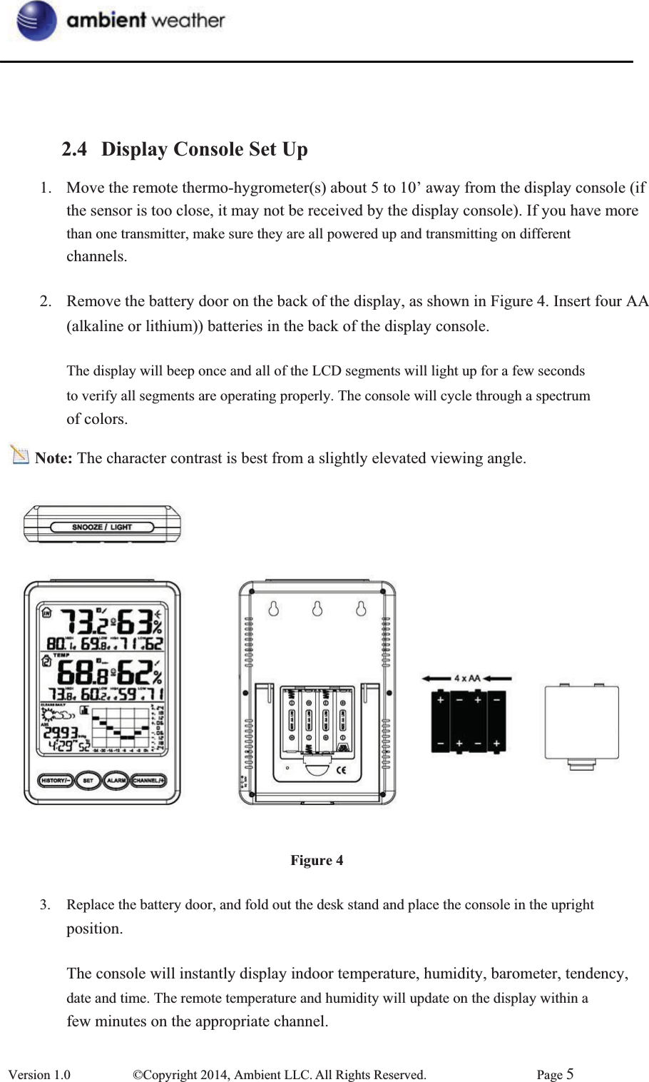 2.4 Display Console Set Up1.  Move the remote thermo-hygrometer(s) about 5 to 10’ away from the display console (if the sensor is too close, it may not be received by the display console). If you have more than one transmitter, make sure they are all powered up and transmitting on different channels.2.  Remove the battery door on the back of the display, as shown in Figure 4. Insert four AA   (alkaline or lithium)) batteries in the back of the display console.   The display will beep once and all of the LCD segments will light up for a few seconds   to verify all segments are operating properly. The console will cycle through a spectrum   of colors. Note: The character contrast is best from a slightly elevated viewing angle. Figure 43.  Replace the battery door, and fold out the desk stand and place the console in the upright   position.  The console will instantly display indoor temperature, humidity, barometer, tendency, date and time. The remote temperature and humidity will update on the display within a   few minutes on the appropriate channel.       Version 1.0  ©Copyright 2014, Ambient LLC. All Rights Reserved.  Page 5
