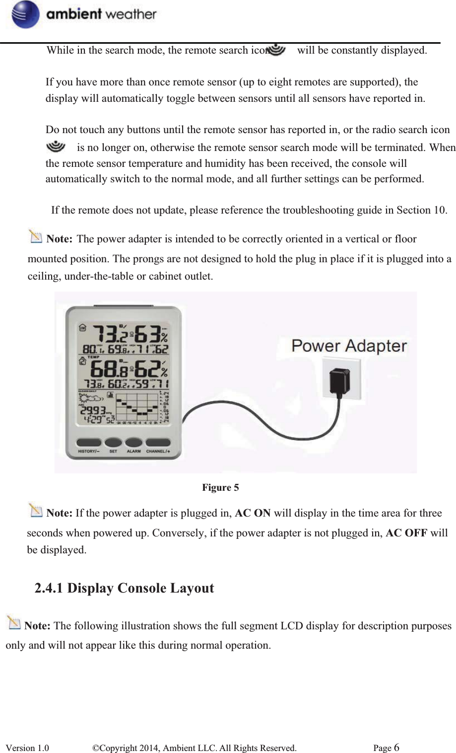 While in the search mode, the remote search icon      will be constantly displayed.   If you have more than once remote sensor (up to eight remotes are supported), the   display will automatically toggle between sensors until all sensors have reported in.   Do not touch any buttons until the remote sensor has reported in, or the radio search icon       is no longer on, otherwise the remote sensor search mode will be terminated. When   the remote sensor temperature and humidity has been received, the console will   automatically switch to the normal mode, and all further settings can be performed.                 If the remote does not update, please reference the troubleshooting guide in Section 10. Note: The power adapter is intended to be correctly oriented in a vertical or floor mounted position. The prongs are not designed to hold the plug in place if it is plugged into a   ceiling, under-the-table or cabinet outlet.       Figure 5Note: If the power adapter is plugged in, AC ON will display in the time area for three seconds when powered up. Conversely, if the power adapter is not plugged in, AC OFF will be displayed.   2.4.1 Display Console LayoutNote: The following illustration shows the full segment LCD display for description purposes only and will not appear like this during normal operation. Version 1.0  ©Copyright 2014, Ambient LLC. All Rights Reserved.  Page 6