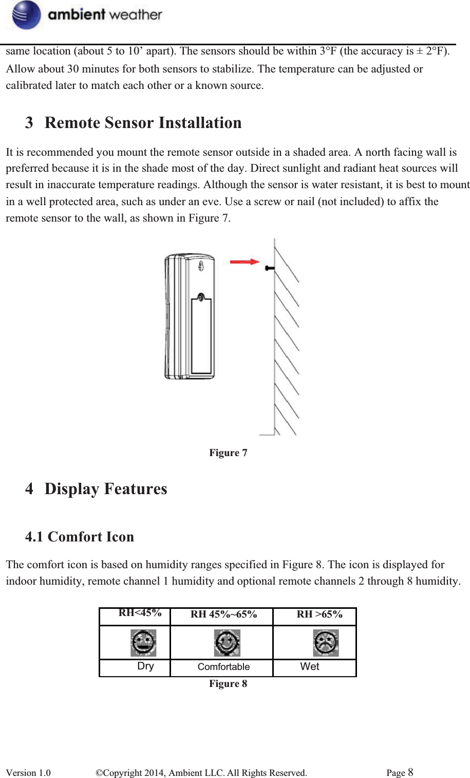 same location (about 5 to 10’ apart). The sensors should be within 3°F (the accuracy is ± 2°F).     Allow about 30 minutes for both sensors to stabilize. The temperature can be adjusted or calibrated later to match each other or a known source. 3 Remote Sensor InstallationIt is recommended you mount the remote sensor outside in a shaded area. A north facing wall is preferred because it is in the shade most of the day. Direct sunlight and radiant heat sources will   result in inaccurate temperature readings. Although the sensor is water resistant, it is best to mount in a well protected area, such as under an eve. Use a screw or nail (not included) to affix the remote sensor to the wall, as shown in Figure 7. Figure 74 Display Features4.1 Comfort IconThe comfort icon is based on humidity ranges specified in Figure 8. The icon is displayed for indoor humidity, remote channel 1 humidity and optional remote channels 2 through 8 humidity. RH&lt;45%  Dry  RH 45%~65% Comfortable  Figure 8RH &gt;65% Wet Version 1.0  ©Copyright 2014, Ambient LLC. All Rights Reserved.  Page 8