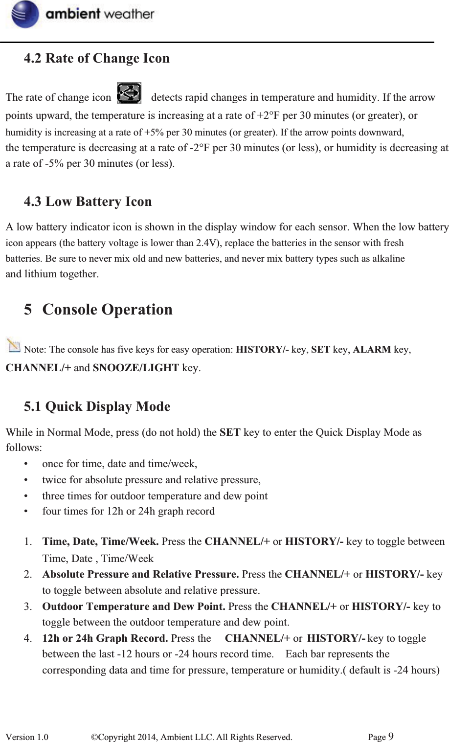 4.2 Rate of Change IconThe rate of change icon      detects rapid changes in temperature and humidity. If the arrow   points upward, the temperature is increasing at a rate of +2°F per 30 minutes (or greater), or humidity is increasing at a rate of +5% per 30 minutes (or greater). If the arrow points downward, the temperature is decreasing at a rate of -2°F per 30 minutes (or less), or humidity is decreasing at   a rate of -5% per 30 minutes (or less). 4.3 Low Battery IconA low battery indicator icon is shown in the display window for each sensor. When the low battery icon appears (the battery voltage is lower than 2.4V), replace the batteries in the sensor with fresh   batteries. Be sure to never mix old and new batteries, and never mix battery types such as alkaline   and lithium together. 5 Console OperationNote: The console has five keys for easy operation: HISTORY/- key, SET key, ALARM key,   CHANNEL/+ and SNOOZE/LIGHT key.   5.1 Quick Display ModeWhile in Normal Mode, press (do not hold) the SET key to enter the Quick Display Mode as follows:•  once for time, date and time/week,       •  twice for absolute pressure and relative pressure,     •  three times for outdoor temperature and dew point •  four times for 12h or 24h graph record   1.  Time, Date, Time/Week. Press the CHANNEL/+ or HISTORY/- key to toggle between Time, Date , Time/Week 2.  Absolute Pressure and Relative Pressure. Press the CHANNEL/+ or HISTORY/- key to toggle between absolute and relative pressure. 3.  Outdoor Temperature and Dew Point. Press the CHANNEL/+ or HISTORY/- key to toggle between the outdoor temperature and dew point.   4.  12h or 24h Graph Record. Press the  CHANNEL/+ or  HISTORY/- key to toggle   between the last -12 hours or -24 hours record time.    Each bar represents the   corresponding data and time for pressure, temperature or humidity.( default is -24 hours) Version 1.0  ©Copyright 2014, Ambient LLC. All Rights Reserved.  Page 9