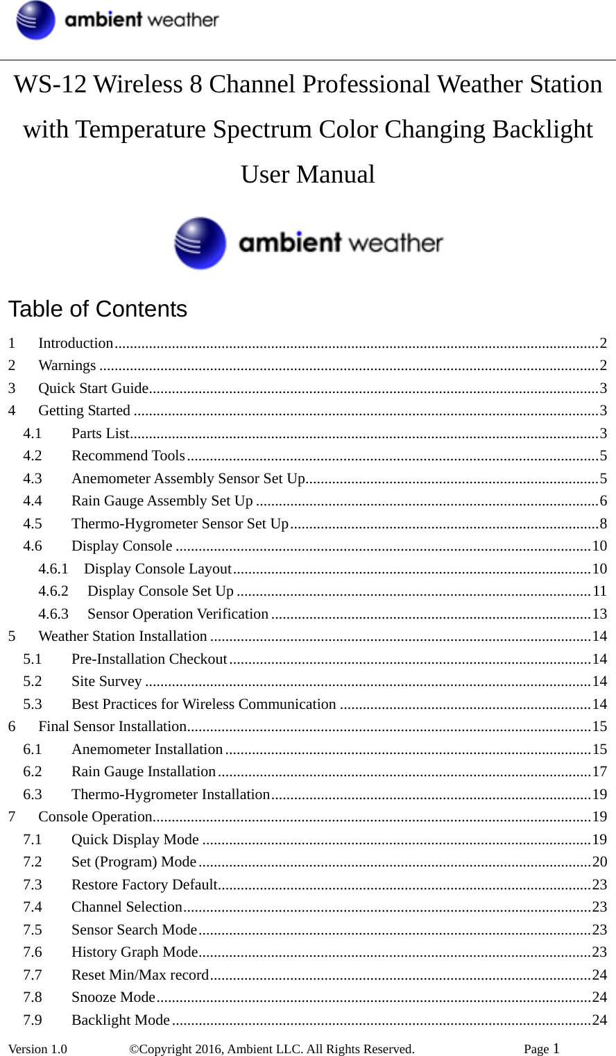  Version 1.0   ©Copyright 2016, Ambient LLC. All Rights Reserved.    Page 1  WS-12 Wireless 8 Channel Professional Weather Station with Temperature Spectrum Color Changing Backlight User Manual  Table of Contents 1Introduction...............................................................................................................................22Warnings ...................................................................................................................................23Quick Start Guide......................................................................................................................34Getting Started ..........................................................................................................................34.1Parts List...........................................................................................................................34.2Recommend Tools............................................................................................................54.3Anemometer Assembly Sensor Set Up.............................................................................54.4Rain Gauge Assembly Set Up ..........................................................................................64.5Thermo-Hygrometer Sensor Set Up.................................................................................84.6Display Console .............................................................................................................104.6.1  Display Console Layout..............................................................................................104.6.2Display Console Set Up .............................................................................................114.6.3Sensor Operation Verification ....................................................................................135Weather Station Installation ....................................................................................................145.1Pre-Installation Checkout...............................................................................................145.2Site Survey .....................................................................................................................145.3Best Practices for Wireless Communication ..................................................................146Final Sensor Installation..........................................................................................................156.1Anemometer Installation ................................................................................................156.2Rain Gauge Installation..................................................................................................176.3Thermo-Hygrometer Installation....................................................................................197Console Operation...................................................................................................................197.1Quick Display Mode ......................................................................................................197.2Set (Program) Mode.......................................................................................................207.3Restore Factory Default..................................................................................................237.4Channel Selection...........................................................................................................237.5Sensor Search Mode.......................................................................................................237.6History Graph Mode.......................................................................................................237.7Reset Min/Max record....................................................................................................247.8Snooze Mode..................................................................................................................247.9Backlight Mode..............................................................................................................24