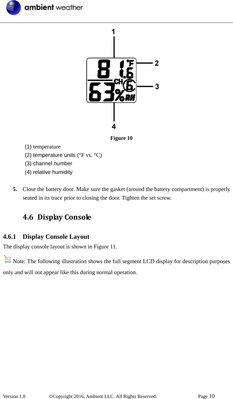  Version 1.0   ©Copyright 2016, Ambient LLC. All Rights Reserved.    Page 10   Figure 10  (1) temperature   (2) temperature units (°F vs. °C)  (3) channel number  (4) relative humidity  5. Close the battery door. Make sure the gasket (around the battery compartment) is properly seated in its trace prior to closing the door. Tighten the set screw. 4.6 DisplayConsole4.6.1  Display Console LayoutThe display console layout is shown in Figure 11. Note: The following illustration shows the full segment LCD display for description purposes only and will not appear like this during normal operation.  