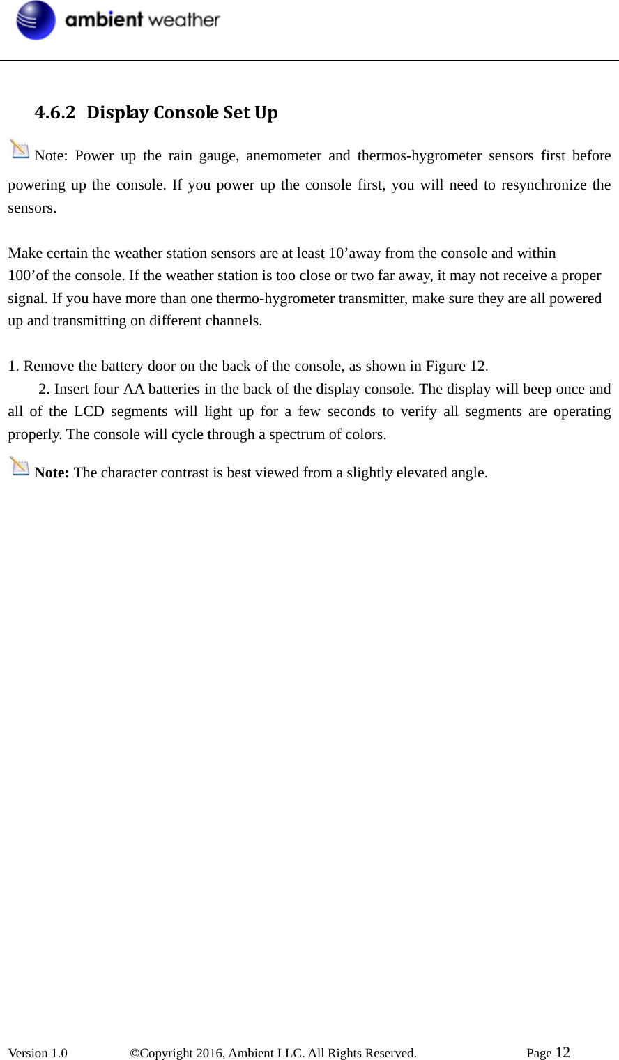  Version 1.0   ©Copyright 2016, Ambient LLC. All Rights Reserved.    Page 12   4.6.2 DisplayConsoleSetUpNote: Power up the rain gauge, anemometer and thermos-hygrometer sensors first before powering up the console. If you power up the console first, you will need to resynchronize the sensors.  Make certain the weather station sensors are at least 10’away from the console and within 100’of the console. If the weather station is too close or two far away, it may not receive a proper signal. If you have more than one thermo-hygrometer transmitter, make sure they are all powered up and transmitting on different channels.  1. Remove the battery door on the back of the console, as shown in Figure 12.错误！未找到引用源。2. Insert four AA batteries in the back of the display console. The display will beep once and all of the LCD segments will light up for a few seconds to verify all segments are operating properly. The console will cycle through a spectrum of colors. Note: The character contrast is best viewed from a slightly elevated angle.           