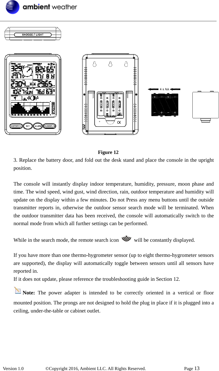  Version 1.0   ©Copyright 2016, Ambient LLC. All Rights Reserved.    Page 13    Figure 12 3. Replace the battery door, and fold out the desk stand and place the console in the upright position.   The console will instantly display indoor temperature, humidity, pressure, moon phase and time. The wind speed, wind gust, wind direction, rain, outdoor temperature and humidity will update on the display within a few minutes. Do not Press any menu buttons until the outside transmitter reports in, otherwise the outdoor sensor search mode will be terminated. When the outdoor transmitter data has been received, the console will automatically switch to the normal mode from which all further settings can be performed.    While in the search mode, the remote search icon    will be constantly displayed.  If you have more than one thermo-hygrometer sensor (up to eight thermo-hygrometer sensors are supported), the display will automatically toggle between sensors until all sensors have reported in. If it does not update, please reference the troubleshooting guide in Section 12. Note:  The power adapter is intended to be correctly oriented in a vertical or floor mounted position. The prongs are not designed to hold the plug in place if it is plugged into a ceiling, under-the-table or cabinet outlet.             