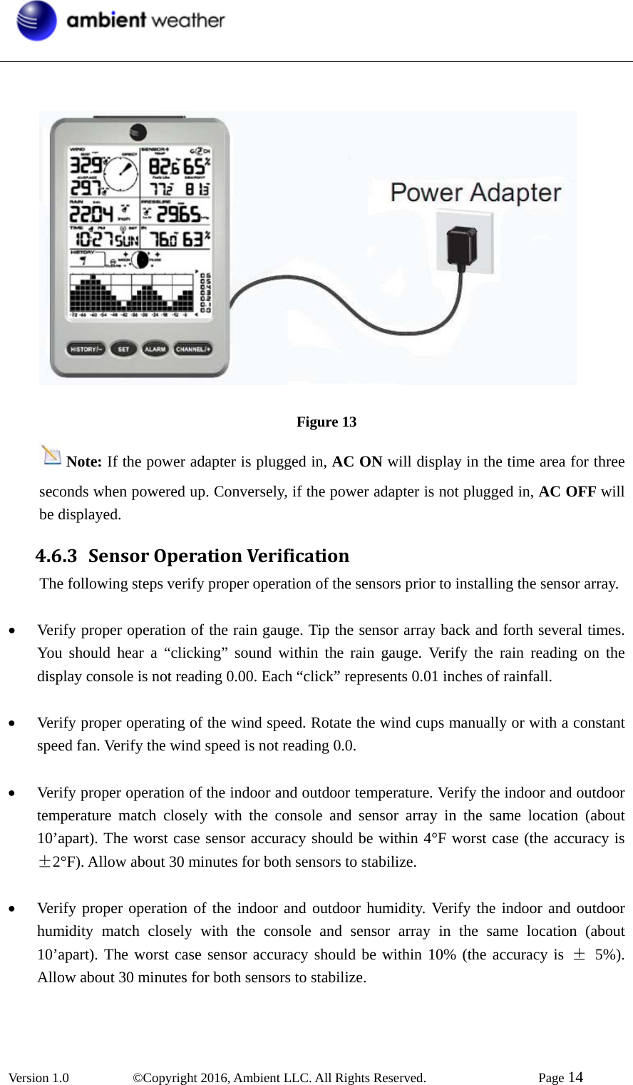  Version 1.0   ©Copyright 2016, Ambient LLC. All Rights Reserved.    Page 14                                       Figure 13 Note: If the power adapter is plugged in, AC ON will display in the time area for three seconds when powered up. Conversely, if the power adapter is not plugged in, AC OFF will be displayed. 4.6.3 SensorOperationVerificationThe following steps verify proper operation of the sensors prior to installing the sensor array.    • Verify proper operation of the rain gauge. Tip the sensor array back and forth several times. You should hear a “clicking” sound within the rain gauge. Verify the rain reading on the display console is not reading 0.00. Each “click” represents 0.01 inches of rainfall.    • Verify proper operating of the wind speed. Rotate the wind cups manually or with a constant speed fan. Verify the wind speed is not reading 0.0.    • Verify proper operation of the indoor and outdoor temperature. Verify the indoor and outdoor temperature match closely with the console and sensor array in the same location (about 10’apart). The worst case sensor accuracy should be within 4°F worst case (the accuracy is ±2°F). Allow about 30 minutes for both sensors to stabilize.  • Verify proper operation of the indoor and outdoor humidity. Verify the indoor and outdoor humidity match closely with the console and sensor array in the same location (about 10’apart). The worst case sensor accuracy should be within 10% (the accuracy is ± 5%). Allow about 30 minutes for both sensors to stabilize. 