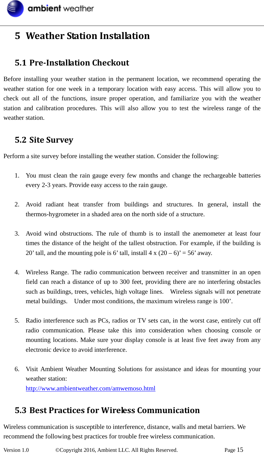  Version 1.0   ©Copyright 2016, Ambient LLC. All Rights Reserved.    Page 15  5 WeatherStationInstallation5.1 PreInstallationCheckoutBefore installing your weather station in the permanent location, we recommend operating the weather station for one week in a temporary location with easy access. This will allow you to check out all of the functions, insure proper operation, and familiarize you with the weather station and calibration procedures. This will also allow you to test the wireless range of the weather station. 5.2 SiteSurveyPerform a site survey before installing the weather station. Consider the following:  1. You must clean the rain gauge every few months and change the rechargeable batteries every 2-3 years. Provide easy access to the rain gauge.  2. Avoid radiant heat transfer from buildings and structures. In general, install the thermos-hygrometer in a shaded area on the north side of a structure.  3. Avoid wind obstructions. The rule of thumb is to install the anemometer at least four times the distance of the height of the tallest obstruction. For example, if the building is 20’ tall, and the mounting pole is 6’ tall, install 4 x (20 – 6)’ = 56’ away.  4. Wireless Range. The radio communication between receiver and transmitter in an open field can reach a distance of up to 300 feet, providing there are no interfering obstacles such as buildings, trees, vehicles, high voltage lines.    Wireless signals will not penetrate metal buildings.    Under most conditions, the maximum wireless range is 100’.  5. Radio interference such as PCs, radios or TV sets can, in the worst case, entirely cut off radio communication. Please take this into consideration when choosing console or mounting locations. Make sure your display console is at least five feet away from any electronic device to avoid interference.  6. Visit Ambient Weather Mounting Solutions for assistance and ideas for mounting your weather station: http://www.ambientweather.com/amwemoso.html 5.3 BestPracticesforWirelessCommunicationWireless communication is susceptible to interference, distance, walls and metal barriers. We recommend the following best practices for trouble free wireless communication.  
