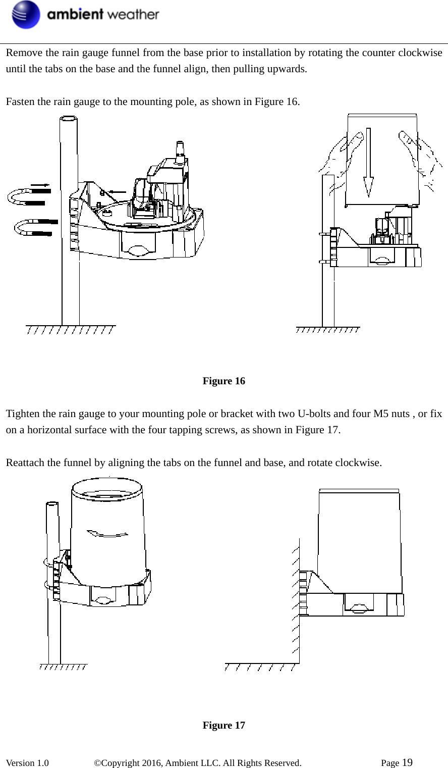  Version 1.0   ©Copyright 2016, Ambient LLC. All Rights Reserved.    Page 19  Remove the rain gauge funnel from the base prior to installation by rotating the counter clockwise until the tabs on the base and the funnel align, then pulling upwards.  Fasten the rain gauge to the mounting pole, as shown in Figure 16.  Figure 16  Tighten the rain gauge to your mounting pole or bracket with two U-bolts and four M5 nuts , or fix on a horizontal surface with the four tapping screws, as shown in Figure 17.  Reattach the funnel by aligning the tabs on the funnel and base, and rotate clockwise.  Figure 17 