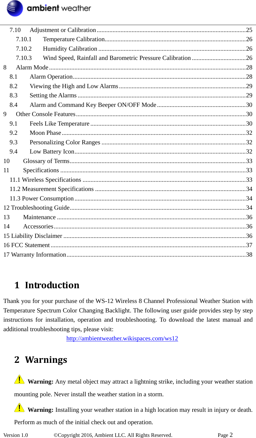  Version 1.0   ©Copyright 2016, Ambient LLC. All Rights Reserved.    Page 2  7.10Adjustment or Calibration..............................................................................................257.10.1Temperature Calibration.........................................................................................267.10.2Humidity Calibration .............................................................................................267.10.3Wind Speed, Rainfall and Barometric Pressure Calibration ..................................268Alarm Mode............................................................................................................................288.1Alarm Operation.............................................................................................................288.2Viewing the High and Low Alarms................................................................................298.3Setting the Alarms ..........................................................................................................298.4Alarm and Command Key Beeper ON/OFF Mode........................................................309Other Console Features...........................................................................................................309.1Feels Like Temperature..................................................................................................309.2Moon Phase....................................................................................................................329.3Personalizing Color Ranges ...........................................................................................329.4Low Battery Icon............................................................................................................3210Glossary of Terms...............................................................................................................3311Specifications .....................................................................................................................3311.1 Wireless Specifications .......................................................................................................3311.2 Measurement Specifications ...............................................................................................3411.3 Power Consumption............................................................................................................3412 Troubleshooting Guide...............................................................................................................3413Maintenance .......................................................................................................................3614Accessories.........................................................................................................................3615 Liability Disclaimer ...................................................................................................................3616 FCC Statement...........................................................................................................................3717 Warranty Information.................................................................................................................38 1 IntroductionThank you for your purchase of the WS-12 Wireless 8 Channel Professional Weather Station with Temperature Spectrum Color Changing Backlight. The following user guide provides step by step instructions for installation, operation and troubleshooting. To download the latest manual and additional troubleshooting tips, please visit:                     http://ambientweather.wikispaces.com/ws12 2 Warnings Warning: Any metal object may attract a lightning strike, including your weather station mounting pole. Never install the weather station in a storm.   Warning: Installing your weather station in a high location may result in injury or death. Perform as much of the initial check out and operation. 