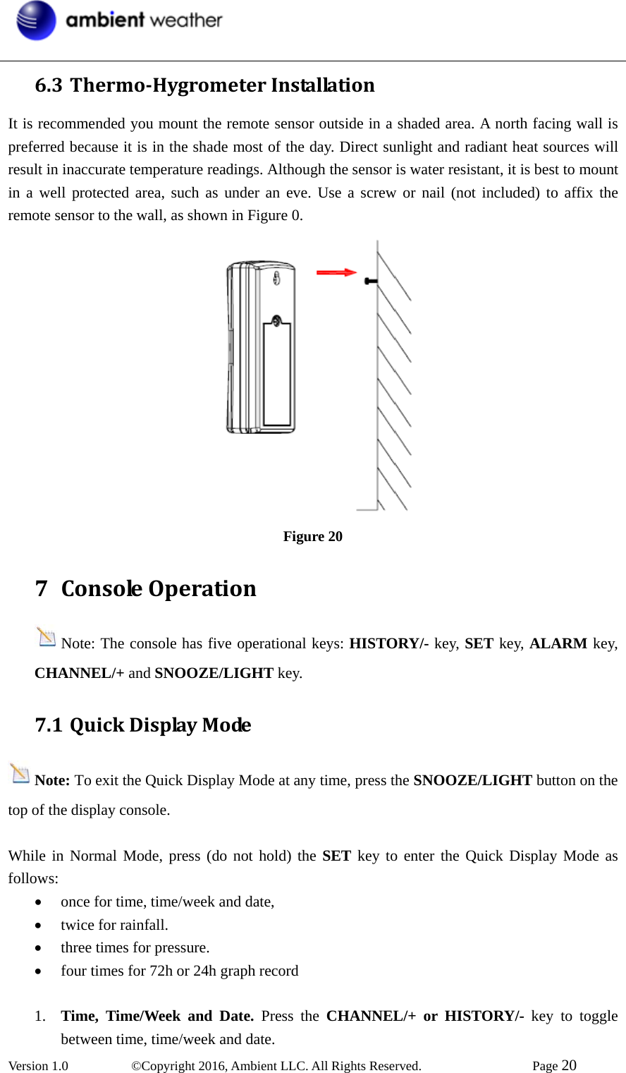  Version 1.0   ©Copyright 2016, Ambient LLC. All Rights Reserved.    Page 20  6.3 ThermoHygrometerInstallationIt is recommended you mount the remote sensor outside in a shaded area. A north facing wall is preferred because it is in the shade most of the day. Direct sunlight and radiant heat sources will result in inaccurate temperature readings. Although the sensor is water resistant, it is best to mount in a well protected area, such as under an eve. Use a screw or nail (not included) to affix the remote sensor to the wall, as shown in Figure 0.  Figure 20 7 ConsoleOperationNote: The console has five operational keys: HISTORY/- key, SET key, ALARM key, CHANNEL/+ and SNOOZE/LIGHT key. 7.1 QuickDisplayModeNote: To exit the Quick Display Mode at any time, press the SNOOZE/LIGHT button on the top of the display console.  While in Normal Mode, press (do not hold) the SET key to enter the Quick Display Mode as follows: • once for time, time/week and date,   • twice for rainfall.   • three times for pressure. • four times for 72h or 24h graph record  1. Time, Time/Week and Date. Press the CHANNEL/+ or HISTORY/- key to toggle between time, time/week and date.   